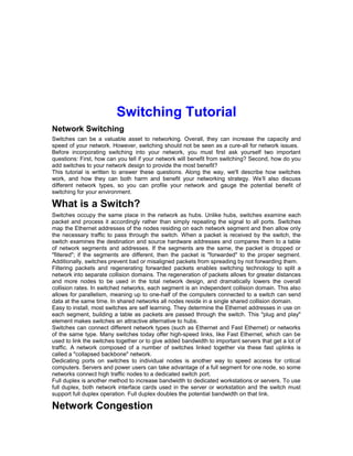Switching Tutorial 
Network Switching 
Switches can be a valuable asset to networking. Overall, they can increase the capacity and 
speed of your network. However, switching should not be seen as a cure-all for network issues. 
Before incorporating switching into your network, you must first ask yourself two important 
questions: First, how can you tell if your network will benefit from switching? Second, how do you 
add switches to your network design to provide the most benefit? 
This tutorial is written to answer these questions. Along the way, we'll describe how switches 
work, and how they can both harm and benefit your networking strategy. We’ll also discuss 
different network types, so you can profile your network and gauge the potential benefit of 
switching for your environment. 
What is a Switch? 
Switches occupy the same place in the network as hubs. Unlike hubs, switches examine each 
packet and process it accordingly rather than simply repeating the signal to all ports. Switches 
map the Ethernet addresses of the nodes residing on each network segment and then allow only 
the necessary traffic to pass through the switch. When a packet is received by the switch, the 
switch examines the destination and source hardware addresses and compares them to a table 
of network segments and addresses. If the segments are the same, the packet is dropped or 
"filtered"; if the segments are different, then the packet is "forwarded" to the proper segment. 
Additionally, switches prevent bad or misaligned packets from spreading by not forwarding them. 
Filtering packets and regenerating forwarded packets enables switching technology to split a 
network into separate collision domains. The regeneration of packets allows for greater distances 
and more nodes to be used in the total network design, and dramatically lowers the overall 
collision rates. In switched networks, each segment is an independent collision domain. This also 
allows for parallelism, meaning up to one-half of the computers connected to a switch can send 
data at the same time. In shared networks all nodes reside in a single shared collision domain. 
Easy to install, most switches are self learning. They determine the Ethernet addresses in use on 
each segment, building a table as packets are passed through the switch. This "plug and play" 
element makes switches an attractive alternative to hubs. 
Switches can connect different network types (such as Ethernet and Fast Ethernet) or networks 
of the same type. Many switches today offer high-speed links, like Fast Ethernet, which can be 
used to link the switches together or to give added bandwidth to important servers that get a lot of 
traffic. A network composed of a number of switches linked together via these fast uplinks is 
called a "collapsed backbone" network. 
Dedicating ports on switches to individual nodes is another way to speed access for critical 
computers. Servers and power users can take advantage of a full segment for one node, so some 
networks connect high traffic nodes to a dedicated switch port. 
Full duplex is another method to increase bandwidth to dedicated workstations or servers. To use 
full duplex, both network interface cards used in the server or workstation and the switch must 
support full duplex operation. Full duplex doubles the potential bandwidth on that link. 
Network Congestion 
 