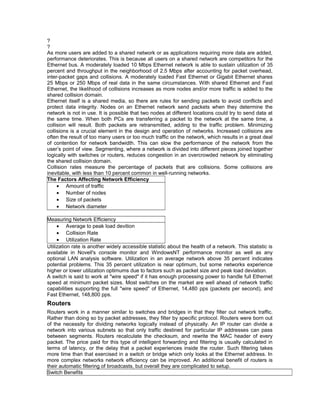 ?? 
As more users are added to a shared network or as applications requiring more data are added, 
performance deteriorates. This is because all users on a shared network are competitors for the 
Ethernet bus. A moderately loaded 10 Mbps Ethernet network is able to sustain utilization of 35 
percent and throughput in the neighborhood of 2.5 Mbps after accounting for packet overhead, 
inter-packet gaps and collisions. A moderately loaded Fast Ethernet or Gigabit Ethernet shares 
25 Mbps or 250 Mbps of real data in the same circumstances. With shared Ethernet and Fast 
Ethernet, the likelihood of collisions increases as more nodes and/or more traffic is added to the 
shared collision domain. 
Ethernet itself is a shared media, so there are rules for sending packets to avoid conflicts and 
protect data integrity. Nodes on an Ethernet network send packets when they determine the 
network is not in use. It is possible that two nodes at different locations could try to send data at 
the same time. When both PCs are transferring a packet to the network at the same time, a 
collision will result. Both packets are retransmitted, adding to the traffic problem. Minimizing 
collisions is a crucial element in the design and operation of networks. Increased collisions are 
often the result of too many users or too much traffic on the network, which results in a great deal 
of contention for network bandwidth. This can slow the performance of the network from the 
user’s point of view. Segmenting, where a network is divided into different pieces joined together 
logically with switches or routers, reduces congestion in an overcrowded network by eliminating 
the shared collision domain. 
Collision rates measure the percentage of packets that are collisions. Some collisions are 
inevitable, with less than 10 percent common in well-running networks. 
The Factors Affecting Network Efficiency 
· Amount of traffic 
· Number of nodes 
· Size of packets 
· Network diameter 
Measuring Network Efficiency 
· Average to peak load devition 
· Collision Rate 
· Utilization Rate 
Utilization rate is another widely accessible statistic about the health of a network. This statistic is 
available in Novell's console monitor and WindowsNT performance monitor as well as any 
optional LAN analysis software. Utilization in an average network above 35 percent indicates 
potential problems. This 35 percent utilization is near optimum, but some networks experience 
higher or lower utilization optimums due to factors such as packet size and peak load deviation. 
A switch is said to work at "wire speed" if it has enough processing power to handle full Ethernet 
speed at minimum packet sizes. Most switches on the market are well ahead of network traffic 
capabilities supporting the full "wire speed" of Ethernet, 14,480 pps (packets per second), and 
Fast Ethernet, 148,800 pps. 
Routers 
Routers work in a manner similar to switches and bridges in that they filter out network traffic. 
Rather than doing so by packet addresses, they filter by specific protocol. Routers were born out 
of the necessity for dividing networks logically instead of physically. An IP router can divide a 
network into various subnets so that only traffic destined for particular IP addresses can pass 
between segments. Routers recalculate the checksum, and rewrite the MAC header of every 
packet. The price paid for this type of intelligent forwarding and filtering is usually calculated in 
terms of latency, or the delay that a packet experiences inside the router. Such filtering takes 
more time than that exercised in a switch or bridge which only looks at the Ethernet address. In 
more complex networks network efficiency can be improved. An additional benefit of routers is 
their automatic filtering of broadcasts, but overall they are complicated to setup. 
Switch Benefits 
 