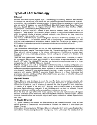 Types of LAN Technology 
Ethernet 
Ethernet is the most popular physical layer LAN technology in use today. It defines the number of 
conductors that are required for a connection, the performance thresholds that can be expected, 
and provides the framework for data transmission. A standard Ethernet network can transmit data 
at a rate up to 10 Megabits per second (10 Mbps). Other LAN types include Token Ring, Fast 
Ethernet, Gigabit Ethernet, 10 Gigabit Ethernet, Fiber Distributed Data Interface (FDDI), 
Asynchronous Transfer Mode (ATM) and LocalTalk. 
Ethernet is popular because it strikes a good balance between speed, cost and ease of 
installation. These benefits, combined with wide acceptance in the computer marketplace and the 
ability to support virtually all popular network protocols, make Ethernet an ideal networking 
technology for most computer users today. 
The Institute for Electrical and Electronic Engineers developed an Ethernet standard known as 
IEEE Standard 802.3. This standard defines rules for configuring an Ethernet network and also 
specifies how the elements in an Ethernet network interact with one another. By adhering to the 
IEEE standard, network equipment and network protocols can communicate efficiently. 
Fast Ethernet 
The Fast Ethernet standard (IEEE 802.3u) has been established for Ethernet networks that need 
higher transmission speeds. This standard raises the Ethernet speed limit from 10 Mbps to 100 
Mbps with only minimal changes to the existing cable structure. Fast Ethernet provides faster 
throughput for video, multimedia, graphics, Internet surfing and stronger error detection and 
correction. 
There are three types of Fast Ethernet: 100BASE-TX for use with level 5 UTP cable; 100BASE-FX 
for use with fiber-optic cable; and 100BASE-T4 which utilizes an extra two wires for use with 
level 3 UTP cable. The 100BASE-TX standard has become the most popular due to its close 
compatibility with the 10BASE-T Ethernet standard. 
Network managers who want to incorporate Fast Ethernet into an existing configuration are 
required to make many decisions. The number of users in each site on the network that need the 
higher throughput must be determined; which segments of the backbone need to be reconfigured 
specifically for 100BASE-T; plus what hardware is necessary in order to connect the 100BASE-T 
segments with existing 10BASE-T segments. Gigabit Ethernet is a future technology that 
promises a migration path beyond Fast Ethernet so the next generation of networks will support 
even higher data transfer speeds. 
Gigabit Ethernet 
Gigabit Ethernet was developed to meet the need for faster communication networks with 
applications such as multimedia and Voice over IP (VoIP). Also known as "gigabit-Ethernet-over-copper" 
or 1000Base-T, GigE is a version of Ethernet that runs at speeds 10 times faster than 
100Base-T. It is defined in the IEEE 802.3 standard and is currently used as an enterprise 
backbone. Existing Ethernet LANs with 10 and 100 Mbps cards can feed into a Gigabit Ethernet 
backbone to interconnect high performance switches, routers and servers. 
From the data link layer of the OSI model upward, the look and implementation of Gigabit 
Ethernet is identical to that of Ethernet. The most important differences between Gigabit Ethernet 
and Fast Ethernet include the additional support of full duplex operation in the MAC layer and the 
data rates. 
10 Gigabit Ethernet 
10 Gigabit Ethernet is the fastest and most recent of the Ethernet standards. IEEE 802.3ae 
defines a version of Ethernet with a nominal rate of 10Gbits/s that makes it 10 times faster than 
Gigabit Ethernet. 
Unlike other Ethernet systems, 10 Gigabit Ethernet is based entirely on the use of optical fiber 
connections. This developing standard is moving away from a LAN design that broadcasts to all 
 