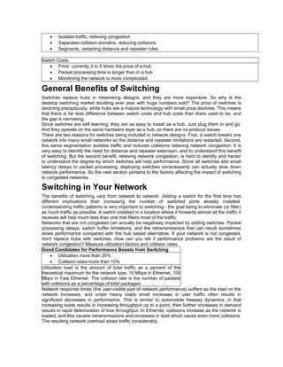 · Isolates traffic, relieving congestion 
· Saparates collision domains, reducing collisions 
· Segments, restarting distance and repeater rules 
Switch Costs 
· Price: currently 3 to 5 times the price of a hub 
· Packet processing time is longer than in a hub 
· Monitoring the network is more complicated 
General Benefits of Switching 
Switches replace hubs in networking designs, and they are more expensive. So why is the 
desktop switching market doubling ever year with huge numbers sold? The price of switches is 
declining precipitously, while hubs are a mature technology with small price declines. This means 
that there is far less difference between switch costs and hub costs than there used to be, and 
the gap is narrowing. 
Since switches are self learning, they are as easy to install as a hub. Just plug them in and go. 
And they operate on the same hardware layer as a hub, so there are no protocol issues. 
There are two reasons for switches being included in network designs. First, a switch breaks one 
network into many small networks so the distance and repeater limitations are restarted. Second, 
this same segmentation isolates traffic and reduces collisions relieving network congestion. It is 
very easy to identify the need for distance and repeater extension, and to understand this benefit 
of switching. But the second benefit, relieving network congestion, is hard to identify and harder 
to understand the degree by which switches will help performance. Since all switches add small 
latency delays to packet processing, deploying switches unnecessarily can actually slow down 
network performance. So the next section pertains to the factors affecting the impact of switching 
to congested networks. 
Switching in Your Network 
The benefits of switching vary from network to network. Adding a switch for the first time has 
different implications than increasing the number of switched ports already installed. 
Understanding traffic patterns is very important to switching - the goal being to eliminate (or filter) 
as much traffic as possible. A switch installed in a location where it forwards almost all the traffic it 
receives will help much less than one that filters most of the traffic. 
Networks that are not congested can actually be negatively impacted by adding switches. Packet 
processing delays, switch buffer limitations, and the retransmissions that can result sometimes 
slows performance compared with the hub based alternative. If your network is not congested, 
don't replace hubs with switches. How can you tell if performance problems are the result of 
network congestion? Measure utilization factors and collision rates. 
Good Candidates for Performance Boosts from Switching 
· Utilization more than 35% 
· Collision rates more than 10% 
Utilization load is the amount of total traffic as a percent of the 
theoretical maximum for the network type, 10 Mbps in Ethernet, 100 
Mbps in Fast Ethernet. The collision rate is the number of packets 
with collisions as a percentage of total packages 
Network response times (the user-visible part of network performance) suffers as the load on the 
network increases, and under heavy loads small increases in user traffic often results in 
significant decreases in performance. This is similar to automobile freeway dynamics, in that 
increasing loads results in increasing throughput up to a point, then further increases in demand 
results in rapid deterioration of true throughput. In Ethernet, collisions increase as the network is 
loaded, and this causes retransmissions and increases in load which cause even more collisions. 
The resulting network overload slows traffic considerably. 
 