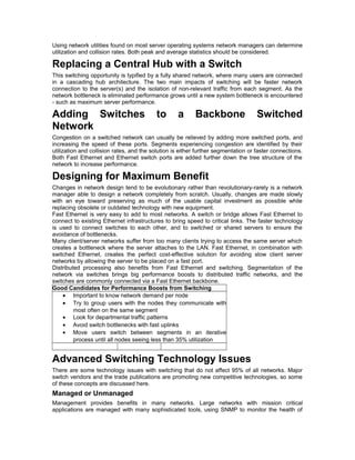 Using network utilities found on most server operating systems network managers can determine 
utilization and collision rates. Both peak and average statistics should be considered. 
Replacing a Central Hub with a Switch 
This switching opportunity is typified by a fully shared network, where many users are connected 
in a cascading hub architecture. The two main impacts of switching will be faster network 
connection to the server(s) and the isolation of non-relevant traffic from each segment. As the 
network bottleneck is eliminated performance grows until a new system bottleneck is encountered 
- such as maximum server performance. 
Adding Switches to a Backbone Switched 
Network 
Congestion on a switched network can usually be relieved by adding more switched ports, and 
increasing the speed of these ports. Segments experiencing congestion are identified by their 
utilization and collision rates, and the solution is either further segmentation or faster connections. 
Both Fast Ethernet and Ethernet switch ports are added further down the tree structure of the 
network to increase performance. 
Designing for Maximum Benefit 
Changes in network design tend to be evolutionary rather than revolutionary-rarely is a network 
manager able to design a network completely from scratch. Usually, changes are made slowly 
with an eye toward preserving as much of the usable capital investment as possible while 
replacing obsolete or outdated technology with new equipment. 
Fast Ethernet is very easy to add to most networks. A switch or bridge allows Fast Ethernet to 
connect to existing Ethernet infrastructures to bring speed to critical links. The faster technology 
is used to connect switches to each other, and to switched or shared servers to ensure the 
avoidance of bottlenecks. 
Many client/server networks suffer from too many clients trying to access the same server which 
creates a bottleneck where the server attaches to the LAN. Fast Ethernet, in combination with 
switched Ethernet, creates the perfect cost-effective solution for avoiding slow client server 
networks by allowing the server to be placed on a fast port. 
Distributed processing also benefits from Fast Ethernet and switching. Segmentation of the 
network via switches brings big performance boosts to distributed traffic networks, and the 
switches are commonly connected via a Fast Ethernet backbone. 
Good Candidates for Performance Boosts from Switching 
· Important to know network demand per node 
· Try to group users with the nodes they communicate with 
most often on the same segment 
· Look for departmental traffic patterns 
· Avoid switch bottlenecks with fast uplinks 
· Move users switch between segments in an iterative 
process until all nodes seeing less than 35% utilization 
Advanced Switching Technology Issues 
There are some technology issues with switching that do not affect 95% of all networks. Major 
switch vendors and the trade publications are promoting new competitive technologies, so some 
of these concepts are discussed here. 
Managed or Unmanaged 
Management provides benefits in many networks. Large networks with mission critical 
applications are managed with many sophisticated tools, using SNMP to monitor the health of 
 