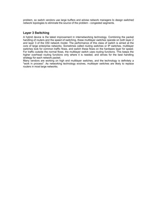 problem, so switch vendors use large buffers and advise network managers to design switched 
network topologies to eliminate the source of the problem - congested segments. 
Layer 3 Switching 
A hybrid device is the latest improvement in internetworking technology. Combining the packet 
handling of routers and the speed of switching, these multilayer switches operate on both layer 2 
and layer 3 of the OSI network model. The performance of this class of switch is aimed at the 
core of large enterprise networks. Sometimes called routing switches or IP switches, multilayer 
switches look for common traffic flows, and switch these flows on the hardware layer for speed. 
For traffic outside the normal flows, the multilayer switch uses routing functions. This keeps the 
higher overhead routing functions only where it is needed, and strives for the best handling 
strategy for each network packet. 
Many vendors are working on high end multilayer switches, and the technology is definitely a 
"work in process". As networking technology evolves, multilayer switches are likely to replace 
routers in most large networks. 
