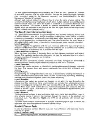 The main types of network protocols in use today are: TCP/IP (for UNIX, Windows NT, Windows 
95 and other platforms); IPX (for Novell NetWare); DECnet (for networking Digital Equipment 
Corp. computers); AppleTalk (for Macintosh computers), and NetBIOS/NetBEUI (for LAN 
Manager and Windows NT networks). 
Although each network protocol is different, they all share the same physical cabling. This 
common method of accessing the physical network allows multiple protocols to peacefully coexist 
over the network media, and allows the builder of a network to use common hardware for a 
variety of protocols. This concept is known as "protocol independence," which means that 
devices which are compatible at the physical and data link layers allow the user to run many 
different protocols over the same medium. 
The Open System Interconnection Model 
The Open System Interconnection (OSI) model specifies how dissimilar computing devices such 
as Network Interface Cards (NICs), bridges and routers exchange data over a network by offering 
a networking framework for implementing protocols in seven layers. Beginning at the application 
layer, control is passed from one layer to the next. The following describes the seven layers as 
defined by the OSI model, shown in the order they occur whenever a user transmits information. 
Layer 7: Application 
This layer supports the application and end-user processes. Within this layer, user privacy is 
considered and communication partners, service and constraints are all identified. File transfers, 
email, Telnet and FTP applications are all provided within this layer. 
Layer 6: Presentation (Syntax) 
Within this layer, information is translated back and forth between application and network 
formats. This translation transforms the information into data the application layer and network 
recognize regardless of encryption and formatting. 
Layer 5: Session 
Within this layer, connections between applications are made, managed and terminated as 
needed to allow for data exchanges between applications at each end of a dialogue. 
Layer 4: Transport 
Complete data transfer is ensured as information is transferred transparently between systems in 
this layer. The transport layer also assures appropriate flow control and end-to-end error 
recovery. 
Layer 3: Network 
Using switching and routing technologies, this layer is responsible for creating virtual circuits to 
transmit information from node to node. Other functions include routing, forwarding, addressing, 
internetworking, error and congestion control, and packet sequencing. 
Layer 2: Data Link 
Information in data packets are encoded and decoded into bits within this layer. Errors from the 
physical layer flow control and frame synchronization are corrected here utilizing transmission 
protocol knowledge and management. This layer consists of two sub layers: the Media Access 
Control (MAC) layer, which controls the way networked computers gain access to data and 
transmit it, and the Logical Link Control (LLC) layer, which controls frame synchronization, flow 
control and error checking. 
Layer 1: Physical 
This layer enables hardware to send and receive data over a carrier such as cabling, a card or 
other physical means. It conveys the bitstream through the network at the electrical and 
mechanical level. Fast Ethernet, RS232, and ATM are all protocols with physical layer 
components. 
This order is then reversed as information is received, so that the physical layer is the first and 
application layer is the final layer that information passes through. 
Standard Ethernet Code 
In order to understand standard Ethernet code, one must understand what each digit means. 
Following is a guide: 
Guide to Ethernet Coding 
10 at the beginning means the network operates at 10Mbps. 
 