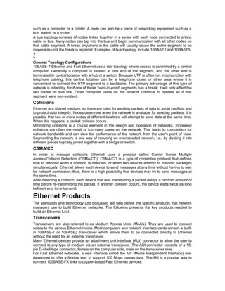such as a computer or a printer. A node can also be a piece of networking equipment such as a 
hub, switch or a router. 
A bus topology consists of nodes linked together in a series with each node connected to a long 
cable or bus. Many nodes can tap into the bus and begin communication with all other nodes on 
that cable segment. A break anywhere in the cable will usually cause the entire segment to be 
inoperable until the break is repaired. Examples of bus topology include 10BASE2 and 10BASE5. 
?? 
General Topology Configurations 
10BASE-T Ethernet and Fast Ethernet use a star topology where access is controlled by a central 
computer. Generally a computer is located at one end of the segment, and the other end is 
terminated in central location with a hub or a switch. Because UTP is often run in conjunction with 
telephone cabling, this central location can be a telephone closet or other area where it is 
convenient to connect the UTP segment to a backbone. The primary advantage of this type of 
network is reliability, for if one of these 'point-to-point' segments has a break; it will only affect the 
two nodes on that link. Other computer users on the network continue to operate as if that 
segment were non-existent. 
Collisions 
Ethernet is a shared medium, so there are rules for sending packets of data to avoid conflicts and 
to protect data integrity. Nodes determine when the network is available for sending packets. It is 
possible that two or more nodes at different locations will attempt to send data at the same time. 
When this happens, a packet collision occurs. 
Minimizing collisions is a crucial element in the design and operation of networks. Increased 
collisions are often the result of too many users on the network. This leads to competition for 
network bandwidth and can slow the performance of the network from the user's point of view. 
Segmenting the network is one way of reducing an overcrowded network, i.e., by dividing it into 
different pieces logically joined together with a bridge or switch. 
CSMA/CD 
In order to manage collisions Ethernet uses a protocol called Carrier Sense Multiple 
Access/Collision Detection (CSMA/CD). CSMA/CD is a type of contention protocol that defines 
how to respond when a collision is detected, or when two devices attempt to transmit packages 
simultaneously. Ethernet allows each device to send messages at any time without having to wait 
for network permission; thus, there is a high possibility that devices may try to send messages at 
the same time. 
After detecting a collision, each device that was transmitting a packet delays a random amount of 
time before re-transmitting the packet. If another collision occurs, the device waits twice as long 
before trying to re-transmit. 
Ethernet Products 
The standards and technology just discussed will help define the specific products that network 
managers use to build Ethernet networks. The following presents the key products needed to 
build an Ethernet LAN. 
Transceivers 
Transceivers are also referred to as Medium Access Units (MAUs). They are used to connect 
nodes to the various Ethernet media. Most computers and network interface cards contain a built-in 
10BASE-T or 10BASE2 transceiver which allows them to be connected directly to Ethernet 
without the need for an external transceiver. 
Many Ethernet devices provide an attachment unit interface (AUI) connector to allow the user to 
connect to any type of medium via an external transceiver. The AUI connector consists of a 15- 
pin D-shell type connector, female on the computer side, male on the transceiver side. 
For Fast Ethernet networks, a new interface called the MII (Media Independent Interface) was 
developed to offer a flexible way to support 100 Mbps connections. The MII is a popular way to 
connect 100BASE-FX links to copper-based Fast Ethernet devices. 
 