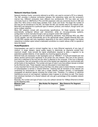 Network Interface Cards 
Network Interface Cards, commonly referred to as NICs, are used to connect a PC to a network. 
The NIC provides a physical connection between the networking cable and the computer's 
internal bus. Different computers have different bus architectures. PCI bus slots are most 
commonly found on 486/Pentium PCs and ISA expansion slots are commonly found on 386 and 
older PCs. NICs come in three basic varieties: 8-bit, 16-bit, and 32-bit. The larger the number of 
bits that can be transferred to the NIC, the faster the NIC can transfer data to the network cable. 
Most NICs are designed for a particular type of network, protocol, and medium, though some can 
serve multiple networks. 
Many NIC adapters comply with plug-and-play specifications. On these systems, NICs are 
automatically configured without user intervention, while on non-plug-and-play systems, 
configuration is done manually through a set-up program and/or DIP switches. 
Cards are available to support almost all networking standards. Fast Ethernet NICs are often 
10/100 capable, and will automatically set to the appropriate speed. Gigabit Ethernet NICs are 
10/100/1000 capable with auto negotiation depending on the user’s Ethernet speed. Full duplex 
networking is another option where a dedicated connection to a switch allows a NIC to operate at 
twice the speed. 
Hubs/Repeaters 
Hubs/repeaters are used to connect together two or more Ethernet segments of any type of 
medium. In larger designs, signal quality begins to deteriorate as segments exceed their 
maximum length. Hubs provide the signal amplification required to allow a segment to be 
extended a greater distance. A hub repeats any incoming signal to all ports. 
Ethernet hubs are necessary in star topologies such as 10BASE-T. A multi-port twisted pair hub 
allows several point-to-point segments to be joined into one network. One end of the point-to-point 
link is attached to the hub and the other is attached to the computer. If the hub is attached 
to a backbone, then all computers at the end of the twisted pair segments can communicate with 
all the hosts on the backbone. The number and type of hubs in any one-collision domain is limited 
by the Ethernet rules. These repeater rules are discussed in more detail later. 
A very important fact to note about hubs is that they only allow users to share Ethernet. A network 
of hubs/repeaters is termed a "shared Ethernet," meaning that all members of the network are 
contending for transmission of data onto a single network (collision domain). A hub/repeater 
propagates all electrical signals including the invalid ones. Therefore, if a collision or electrical 
interference occurs on one segment, repeaters make it appear on all others as well. This means 
that individual members of a shared network will only get a percentage of the available network 
bandwidth. 
Basically, the number and type of hubs in any one collision domain for 10Mbps Ethernet is limited 
by the following rules: 
Network Type Max Nodes Per Segment Max Distance Per Segment 
10BASE-T 2 100m 
10BASE-FL 2 2000m 
 