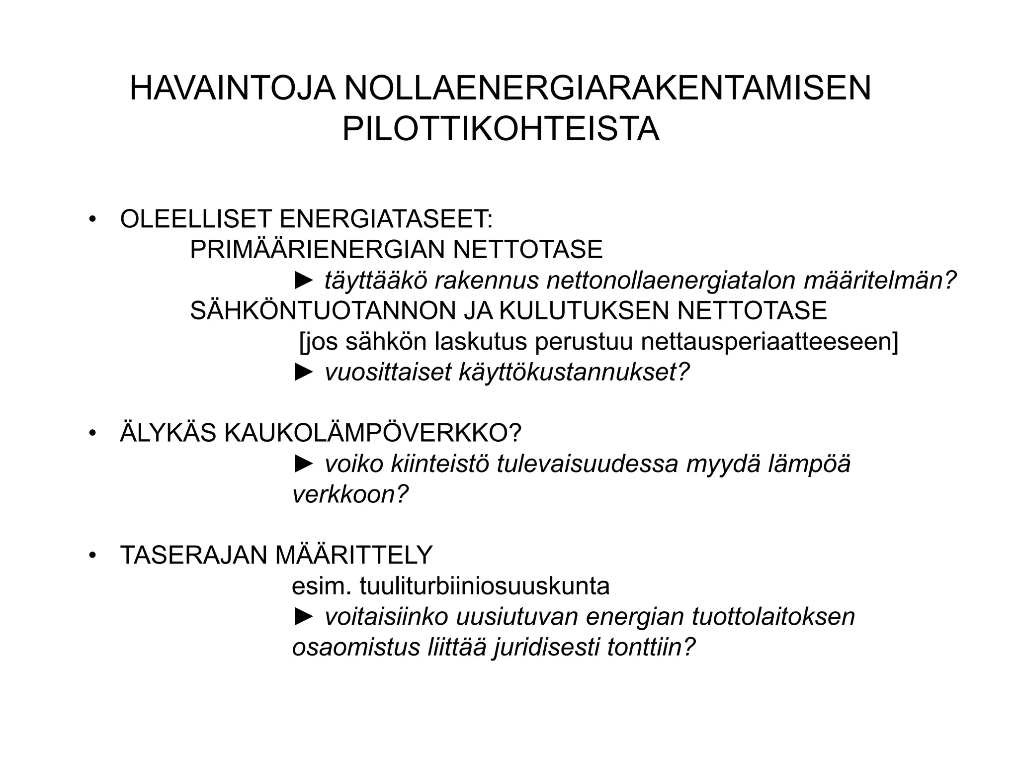 HAVAINTOJA NOLLAENERGIARAKENTAMISEN
              PILOTTIKOHTEISTA

• OLEELLISET ENERGIATASEET:
      PRIMÄÄRIENERGIAN NETTOTASE
              ► täyttääkö rakennus nettonollaenergiatalon määritelmän?
      SÄHKÖNTUOTANNON JA KULUTUKSEN NETTOTASE
              [jos sähkön laskutus perustuu nettausperiaatteeseen]
              ► vuosittaiset käyttökustannukset?

• ÄLYKÄS KAUKOLÄMPÖVERKKO?
             ► voiko kiinteistö tulevaisuudessa myydä lämpöä
             verkkoon?

• TASERAJAN MÄÄRITTELY
             esim. tuuliturbiiniosuuskunta
             ► voitaisiinko uusiutuvan energian tuottolaitoksen
             osaomistus liittää juridisesti tonttiin?
 