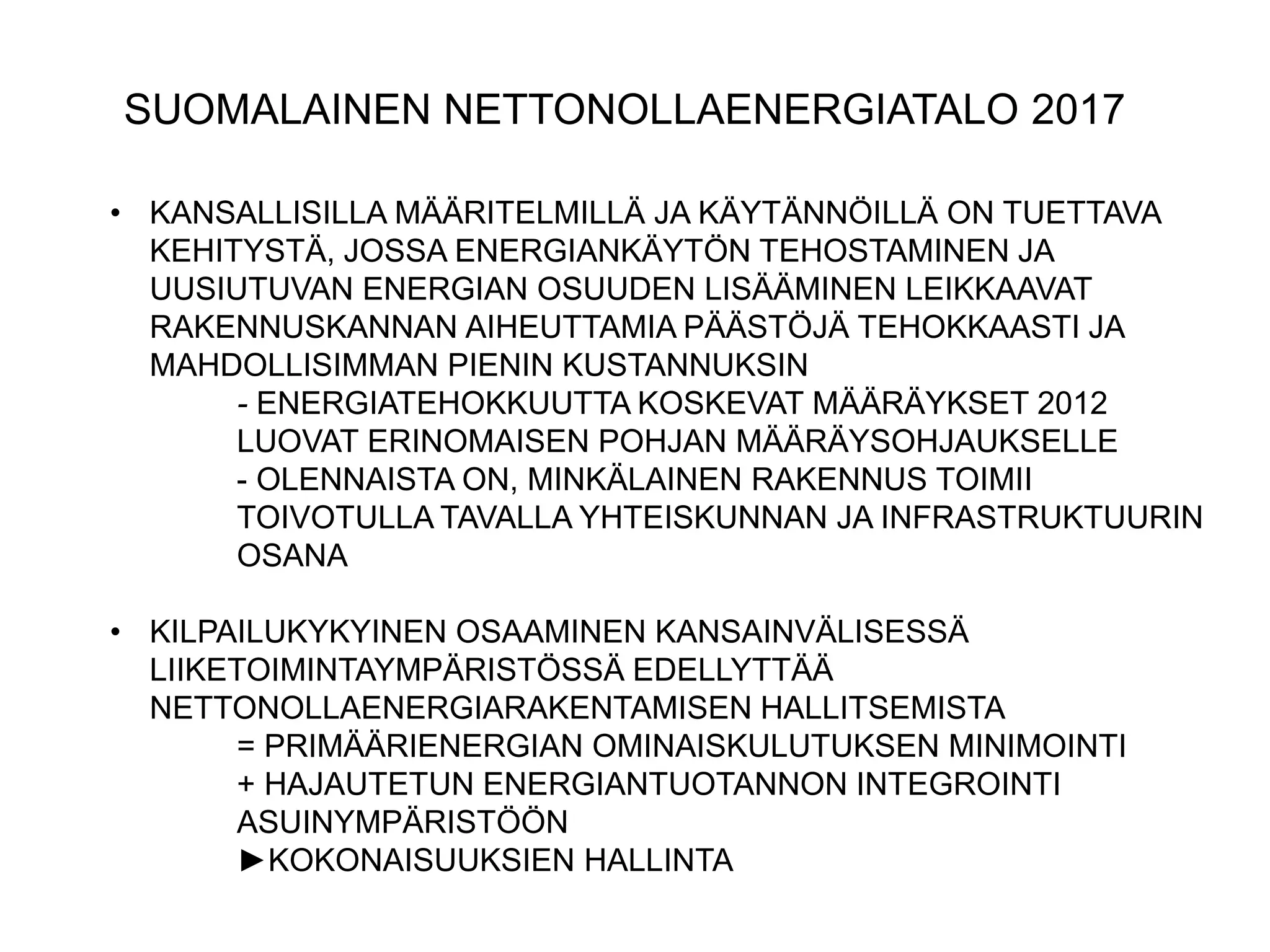 SUOMALAINEN NETTONOLLAENERGIATALO 2017

• KANSALLISILLA MÄÄRITELMILLÄ JA KÄYTÄNNÖILLÄ ON TUETTAVA
  KEHITYSTÄ, JOSSA ENERGIANKÄYTÖN TEHOSTAMINEN JA
  UUSIUTUVAN ENERGIAN OSUUDEN LISÄÄMINEN LEIKKAAVAT
  RAKENNUSKANNAN AIHEUTTAMIA PÄÄSTÖJÄ TEHOKKAASTI JA
  MAHDOLLISIMMAN PIENIN KUSTANNUKSIN
       - ENERGIATEHOKKUUTTA KOSKEVAT MÄÄRÄYKSET 2012
       LUOVAT ERINOMAISEN POHJAN MÄÄRÄYSOHJAUKSELLE
       - OLENNAISTA ON, MINKÄLAINEN RAKENNUS TOIMII
       TOIVOTULLA TAVALLA YHTEISKUNNAN JA INFRASTRUKTUURIN
       OSANA

• KILPAILUKYKYINEN OSAAMINEN KANSAINVÄLISESSÄ
  LIIKETOIMINTAYMPÄRISTÖSSÄ EDELLYTTÄÄ
  NETTONOLLAENERGIARAKENTAMISEN HALLITSEMISTA
        = PRIMÄÄRIENERGIAN OMINAISKULUTUKSEN MINIMOINTI
        + HAJAUTETUN ENERGIANTUOTANNON INTEGROINTI
        ASUINYMPÄRISTÖÖN
        ►KOKONAISUUKSIEN HALLINTA
 