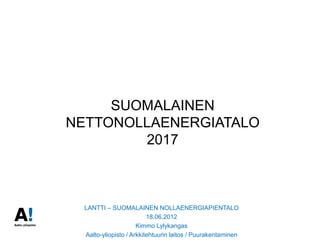 SUOMALAINEN
NETTONOLLAENERGIATALO
        2017



  LANTTI – SUOMALAINEN NOLLAENERGIAPIENTALO
                          18.06.2012
                      Kimmo Lylykangas
  Aalto-yliopisto / Arkkitehtuurin laitos / Puurakentaminen
 