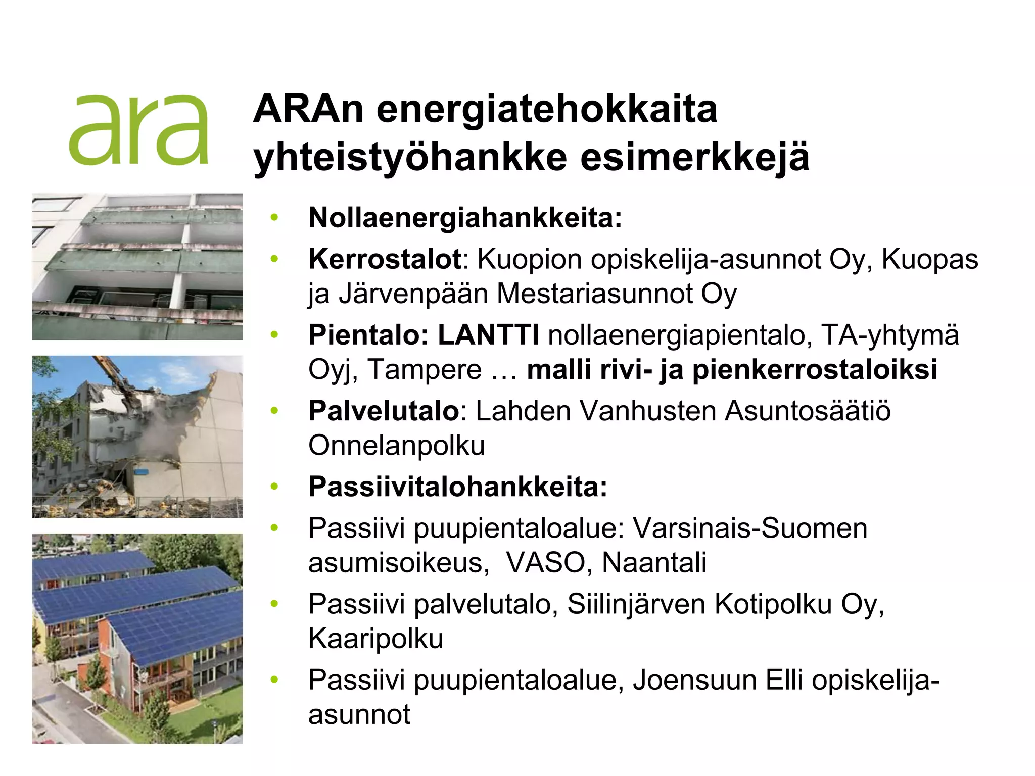 ARAn energiatehokkaita
yhteistyöhankke esimerkkejä
• Nollaenergiahankkeita:
• Kerrostalot: Kuopion opiskelija-asunnot Oy, Kuopas
  ja Järvenpään Mestariasunnot Oy
• Pientalo: LANTTI nollaenergiapientalo, TA-yhtymä
  Oyj, Tampere … malli rivi- ja pienkerrostaloiksi
• Palvelutalo: Lahden Vanhusten Asuntosäätiö
  Onnelanpolku
• Passiivitalohankkeita:
• Passiivi puupientaloalue: Varsinais-Suomen
  asumisoikeus, VASO, Naantali
• Passiivi palvelutalo, Siilinjärven Kotipolku Oy,
  Kaaripolku
• Passiivi puupientaloalue, Joensuun Elli opiskelija-
  asunnot
 