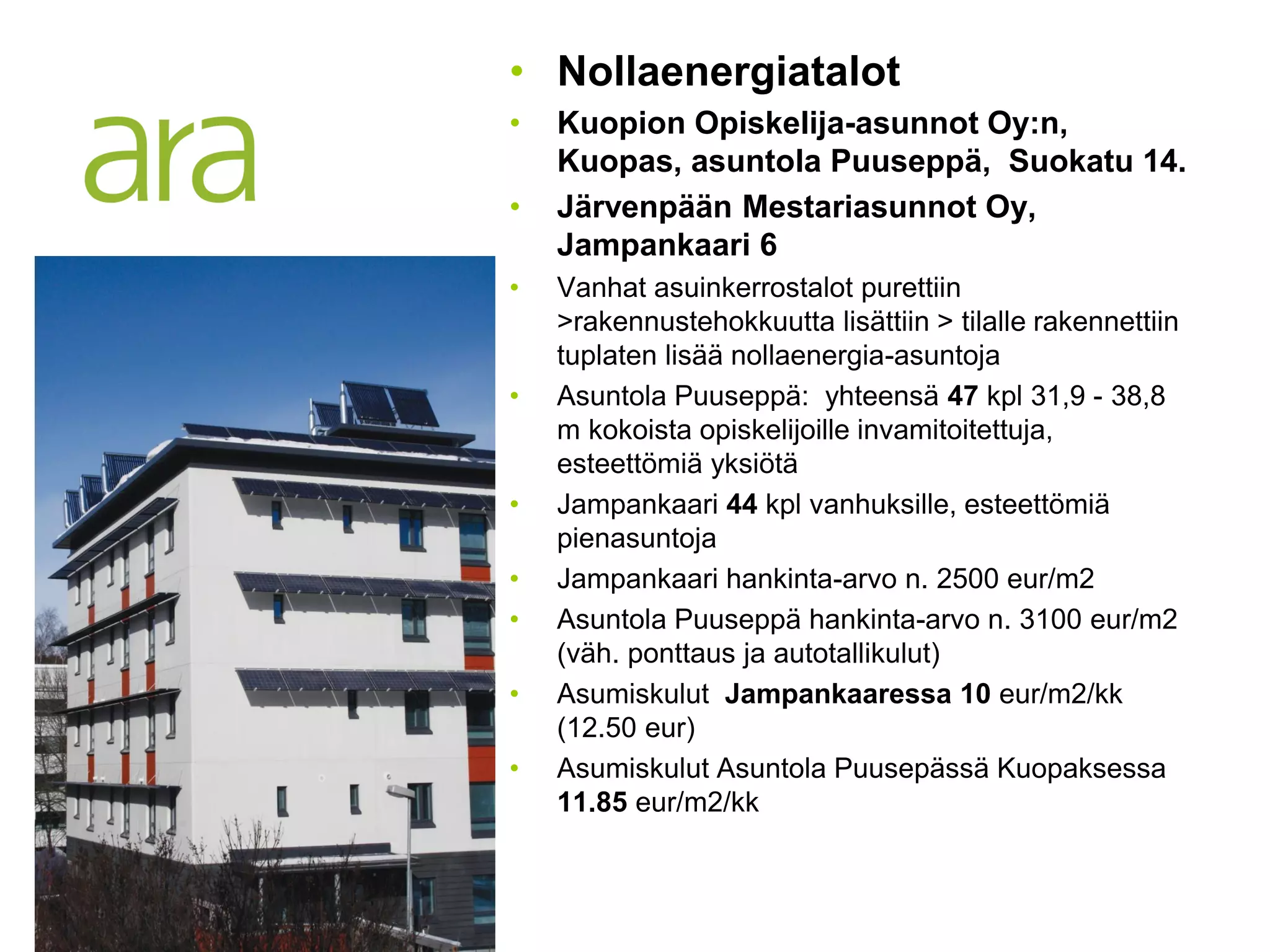 • Nollaenergiatalot
•   Kuopion Opiskelija-asunnot Oy:n,
    Kuopas, asuntola Puuseppä, Suokatu 14.
•   Järvenpään Mestariasunnot Oy,
    Jampankaari 6
•   Vanhat asuinkerrostalot purettiin
    >rakennustehokkuutta lisättiin > tilalle rakennettiin
    tuplaten lisää nollaenergia-asuntoja
•   Asuntola Puuseppä: yhteensä 47 kpl 31,9 - 38,8
    m kokoista opiskelijoille invamitoitettuja,
    esteettömiä yksiötä
•   Jampankaari 44 kpl vanhuksille, esteettömiä
    pienasuntoja
•   Jampankaari hankinta-arvo n. 2500 eur/m2
•   Asuntola Puuseppä hankinta-arvo n. 3100 eur/m2
    (väh. ponttaus ja autotallikulut)
•   Asumiskulut Jampankaaressa 10 eur/m2/kk
    (12.50 eur)
•   Asumiskulut Asuntola Puusepässä Kuopaksessa
    11.85 eur/m2/kk
 