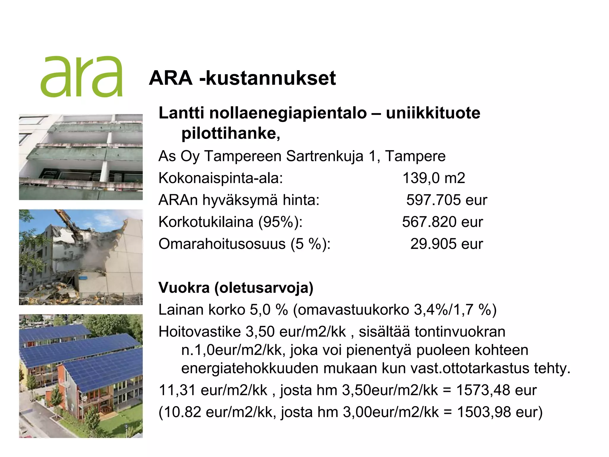 ARA -kustannukset
Lantti nollaenegiapientalo – uniikkituote
  pilottihanke,
As Oy Tampereen Sartrenkuja 1, Tampere
Kokonaispinta-ala:               139,0 m2
ARAn hyväksymä hinta:             597.705 eur
Korkotukilaina (95%):            567.820 eur
Omarahoitusosuus (5 %):           29.905 eur

Vuokra (oletusarvoja)
Lainan korko 5,0 % (omavastuukorko 3,4%/1,7 %)
Hoitovastike 3,50 eur/m2/kk , sisältää tontinvuokran
   n.1,0eur/m2/kk, joka voi pienentyä puoleen kohteen
   energiatehokkuuden mukaan kun vast.ottotarkastus tehty.
11,31 eur/m2/kk , josta hm 3,50eur/m2/kk = 1573,48 eur
(10.82 eur/m2/kk, josta hm 3,00eur/m2/kk = 1503,98 eur)
 