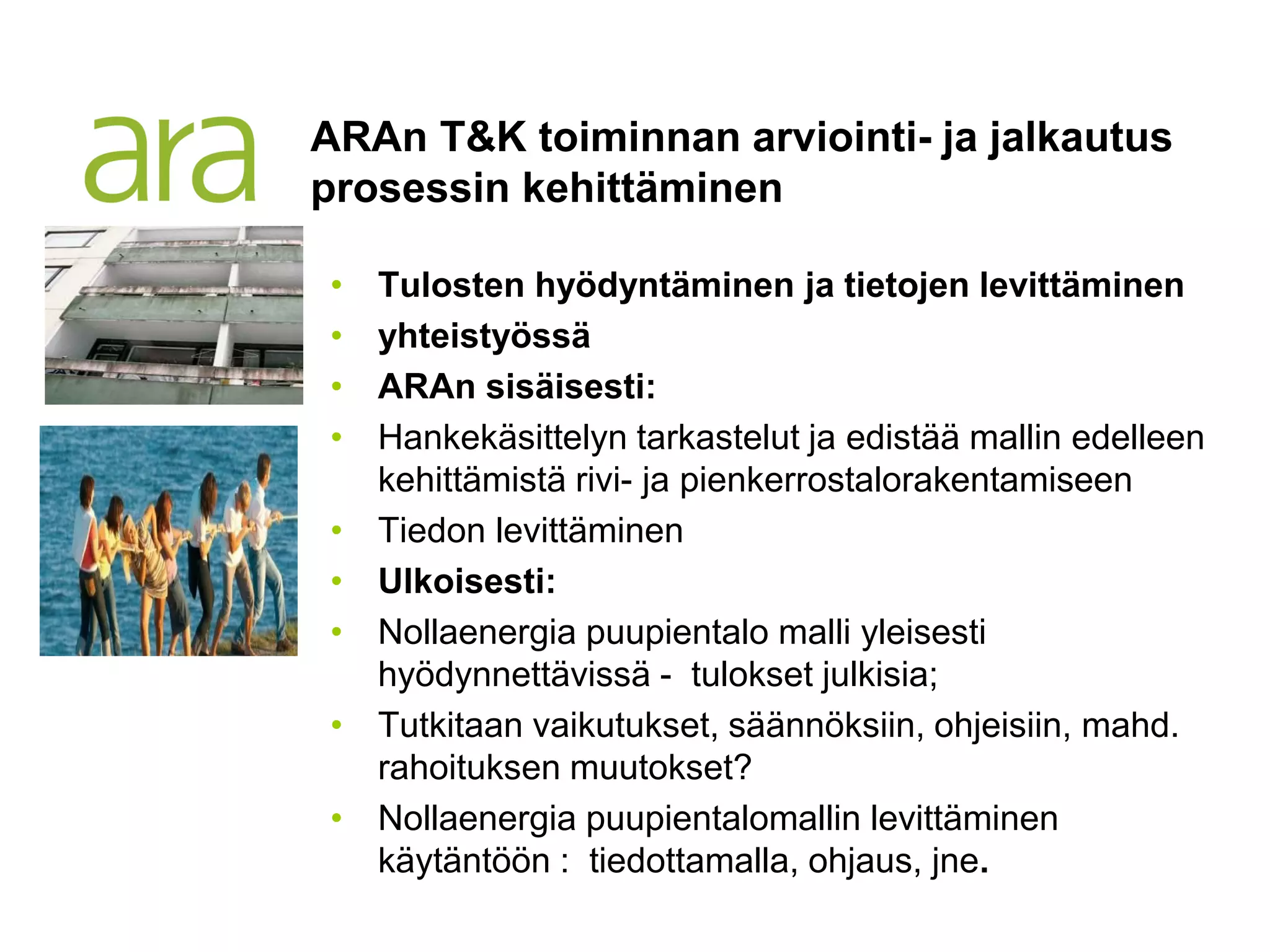 ARAn T&K toiminnan arviointi- ja jalkautus
prosessin kehittäminen

•   Tulosten hyödyntäminen ja tietojen levittäminen
•   yhteistyössä
•   ARAn sisäisesti:
•   Hankekäsittelyn tarkastelut ja edistää mallin edelleen
    kehittämistä rivi- ja pienkerrostalorakentamiseen
•   Tiedon levittäminen
•   Ulkoisesti:
•   Nollaenergia puupientalo malli yleisesti
    hyödynnettävissä - tulokset julkisia;
•   Tutkitaan vaikutukset, säännöksiin, ohjeisiin, mahd.
    rahoituksen muutokset?
•   Nollaenergia puupientalomallin levittäminen
    käytäntöön : tiedottamalla, ohjaus, jne.
 