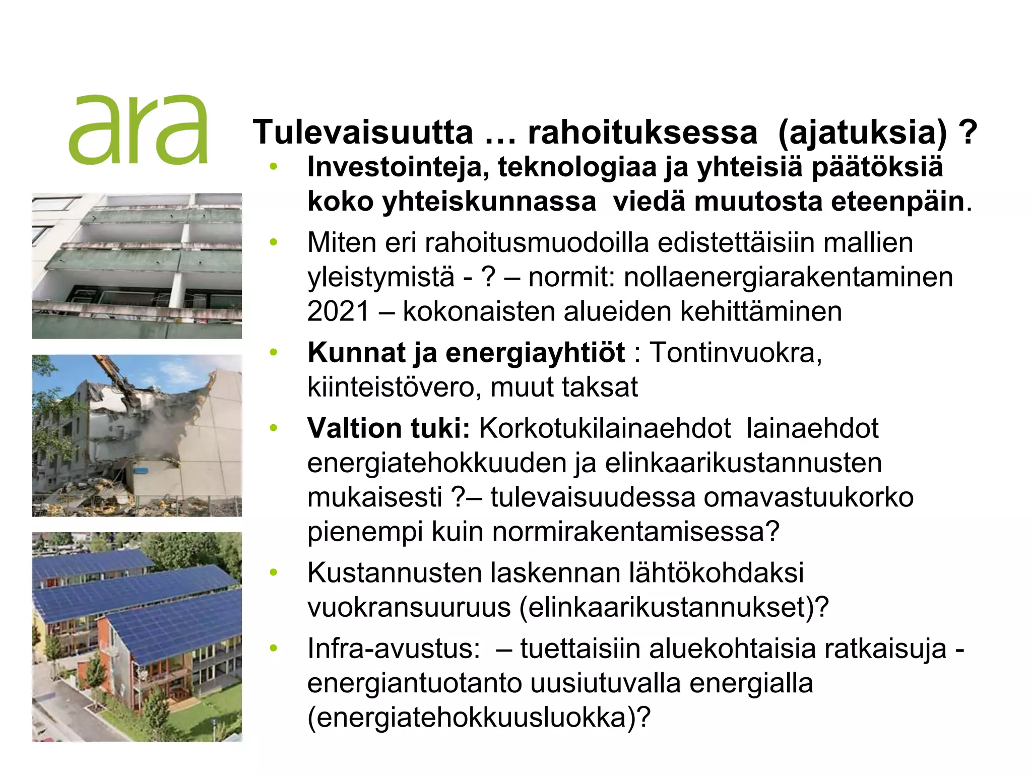 Tulevaisuutta … rahoituksessa (ajatuksia) ?
• Investointeja, teknologiaa ja yhteisiä päätöksiä
  koko yhteiskunnassa viedä muutosta eteenpäin.
• Miten eri rahoitusmuodoilla edistettäisiin mallien
  yleistymistä - ? – normit: nollaenergiarakentaminen
  2021 – kokonaisten alueiden kehittäminen
• Kunnat ja energiayhtiöt : Tontinvuokra,
  kiinteistövero, muut taksat
• Valtion tuki: Korkotukilainaehdot lainaehdot
  energiatehokkuuden ja elinkaarikustannusten
  mukaisesti ?– tulevaisuudessa omavastuukorko
  pienempi kuin normirakentamisessa?
• Kustannusten laskennan lähtökohdaksi
  vuokransuuruus (elinkaarikustannukset)?
• Infra-avustus: – tuettaisiin aluekohtaisia ratkaisuja -
  energiantuotanto uusiutuvalla energialla
  (energiatehokkuusluokka)?
 