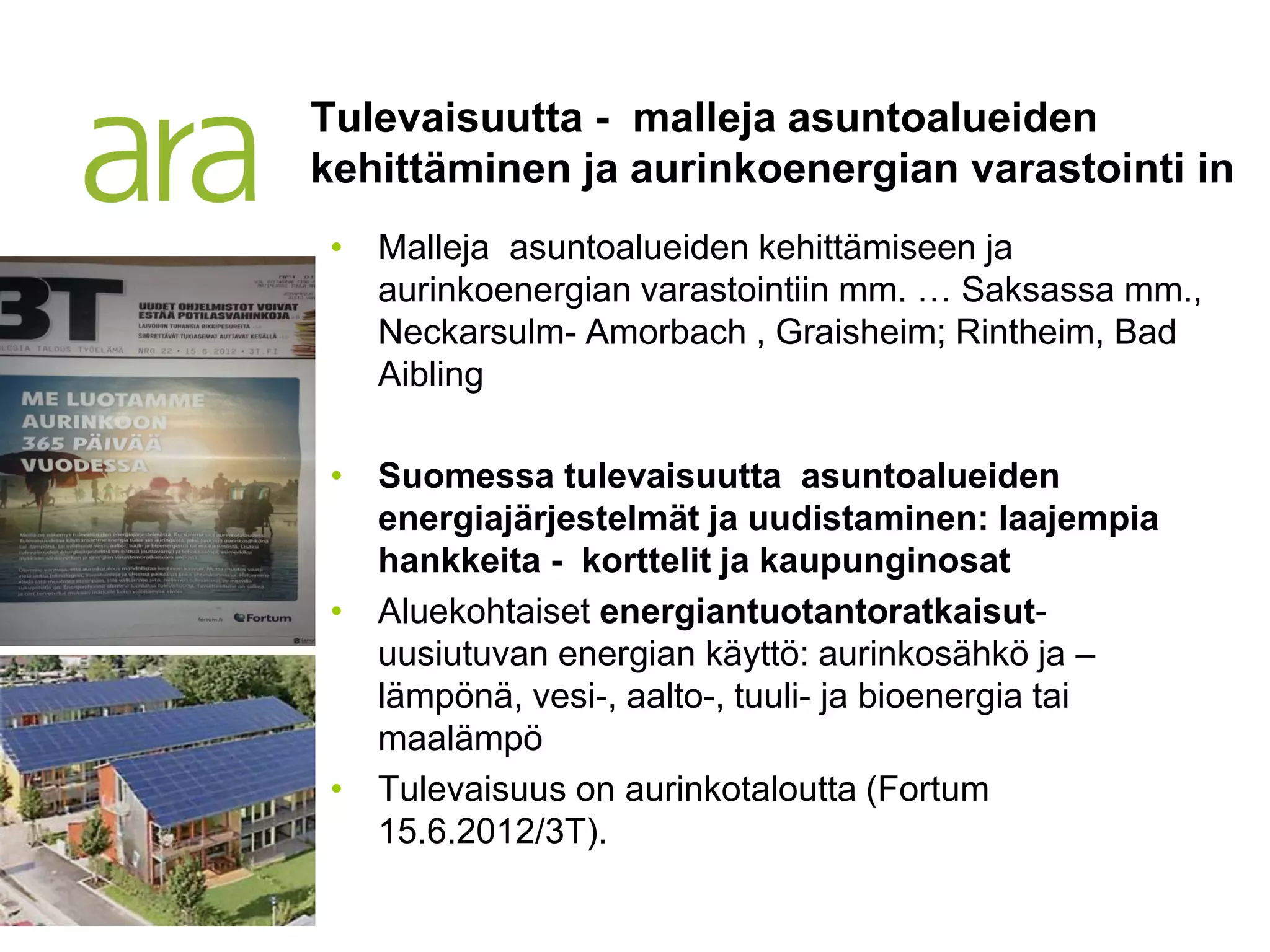 Tulevaisuutta - malleja asuntoalueiden
kehittäminen ja aurinkoenergian varastointi in
• Malleja asuntoalueiden kehittämiseen ja
  aurinkoenergian varastointiin mm. … Saksassa mm.,
  Neckarsulm- Amorbach , Graisheim; Rintheim, Bad
  Aibling

• Suomessa tulevaisuutta asuntoalueiden
  energiajärjestelmät ja uudistaminen: laajempia
  hankkeita - korttelit ja kaupunginosat
• Aluekohtaiset energiantuotantoratkaisut-
  uusiutuvan energian käyttö: aurinkosähkö ja –
  lämpönä, vesi-, aalto-, tuuli- ja bioenergia tai
  maalämpö
• Tulevaisuus on aurinkotaloutta (Fortum
  15.6.2012/3T).
 