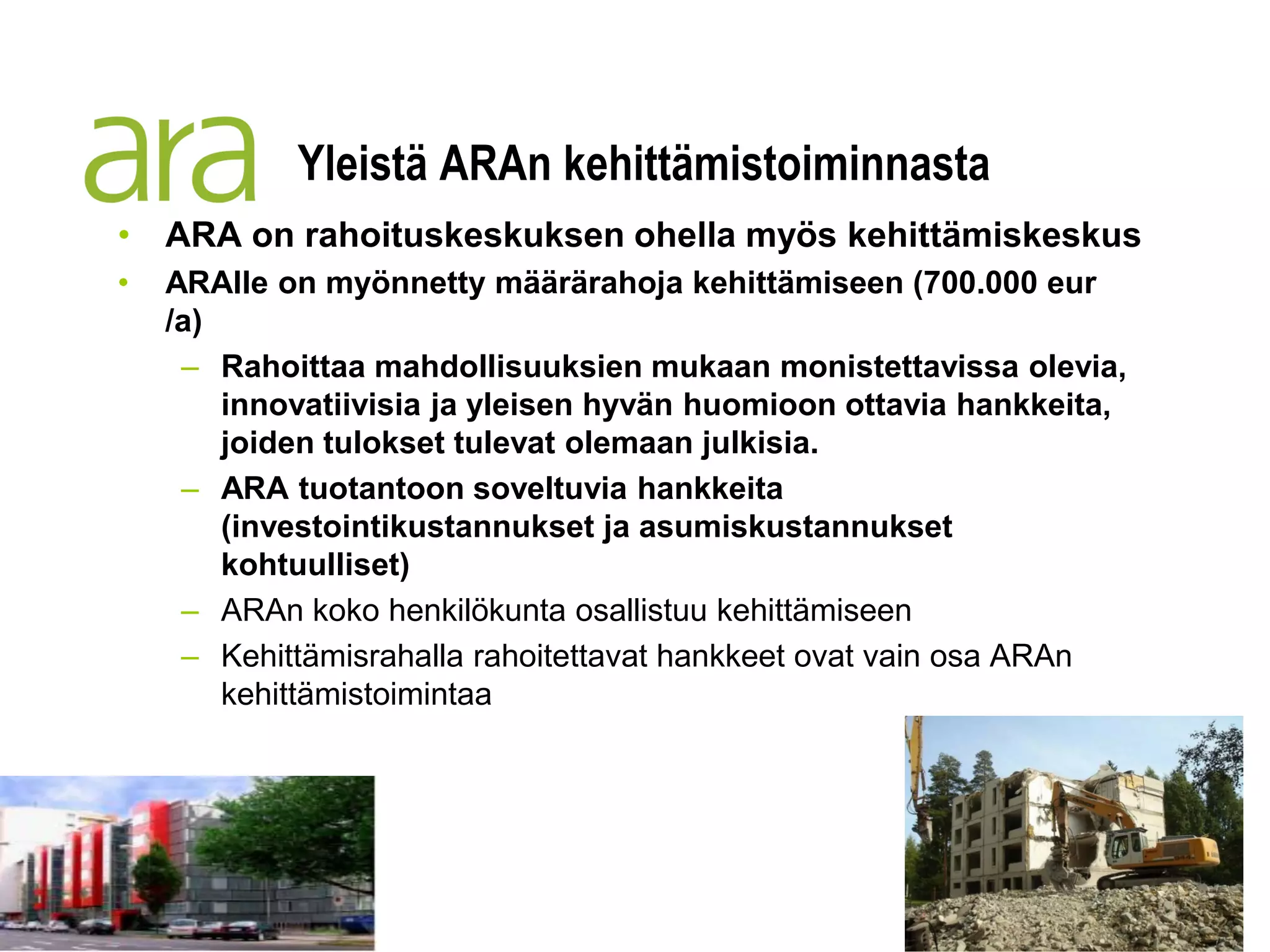 Yleistä ARAn kehittämistoiminnasta
• ARA on rahoituskeskuksen ohella myös kehittämiskeskus
•   ARAlle on myönnetty määrärahoja kehittämiseen (700.000 eur
    /a)
     – Rahoittaa mahdollisuuksien mukaan monistettavissa olevia,
        innovatiivisia ja yleisen hyvän huomioon ottavia hankkeita,
        joiden tulokset tulevat olemaan julkisia.
     – ARA tuotantoon soveltuvia hankkeita
        (investointikustannukset ja asumiskustannukset
        kohtuulliset)
     – ARAn koko henkilökunta osallistuu kehittämiseen
     – Kehittämisrahalla rahoitettavat hankkeet ovat vain osa ARAn
        kehittämistoimintaa
 