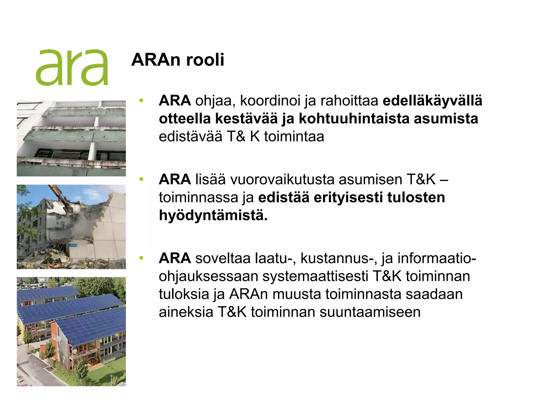 ARAn rooli

            • ARA ohjaa, koordinoi ja rahoittaa edelläkäyvällä
              otteella kestävää ja kohtuuhintaista asumista
              edistävää T& K toimintaa

            • ARA lisää vuorovaikutusta asumisen T&K –
              toiminnassa ja edistää erityisesti tulosten
              hyödyntämistä.

            • ARA soveltaa laatu-, kustannus-, ja informaatio-
              ohjauksessaan systemaattisesti T&K toiminnan
              tuloksia ja ARAn muusta toiminnasta saadaan
              aineksia T&K toiminnan suuntaamiseen



20.6.2012
 