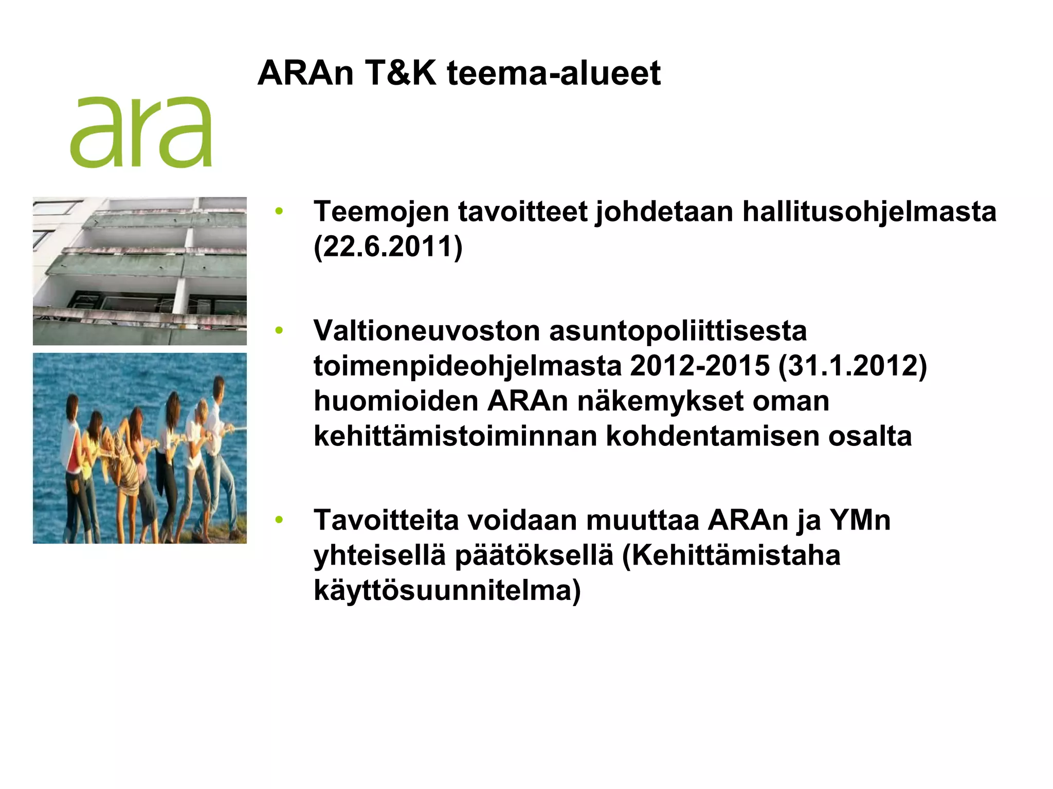 ARAn T&K teema-alueet


• Teemojen tavoitteet johdetaan hallitusohjelmasta
  (22.6.2011)

• Valtioneuvoston asuntopoliittisesta
  toimenpideohjelmasta 2012-2015 (31.1.2012)
  huomioiden ARAn näkemykset oman
  kehittämistoiminnan kohdentamisen osalta

• Tavoitteita voidaan muuttaa ARAn ja YMn
  yhteisellä päätöksellä (Kehittämistaha
  käyttösuunnitelma)
 