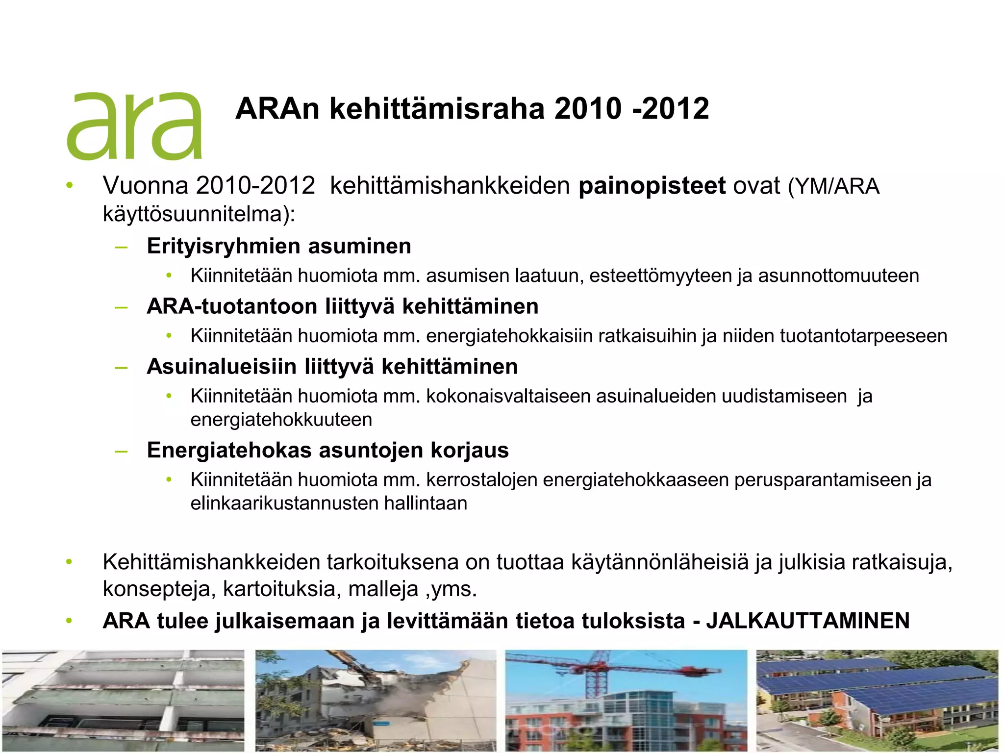 ARAn kehittämisraha 2010 -2012

•         Vuonna 2010-2012 kehittämishankkeiden painopisteet ovat (YM/ARA
          käyttösuunnitelma):
           – Erityisryhmien asuminen
                    • Kiinnitetään huomiota mm. asumisen laatuun, esteettömyyteen ja asunnottomuuteen
                – ARA-tuotantoon liittyvä kehittäminen
                    • Kiinnitetään huomiota mm. energiatehokkaisiin ratkaisuihin ja niiden tuotantotarpeeseen
                – Asuinalueisiin liittyvä kehittäminen
                    • Kiinnitetään huomiota mm. kokonaisvaltaiseen asuinalueiden uudistamiseen ja
                      energiatehokkuuteen
                – Energiatehokas asuntojen korjaus
                    • Kiinnitetään huomiota mm. kerrostalojen energiatehokkaaseen perusparantamiseen ja
                      elinkaarikustannusten hallintaan


•         Kehittämishankkeiden tarkoituksena on tuottaa käytännönläheisiä ja julkisia ratkaisuja,
          konsepteja, kartoituksia, malleja ,yms.
•         ARA tulee julkaisemaan ja levittämään tietoa tuloksista - JALKAUTTAMINEN


    20.6.2012
 
