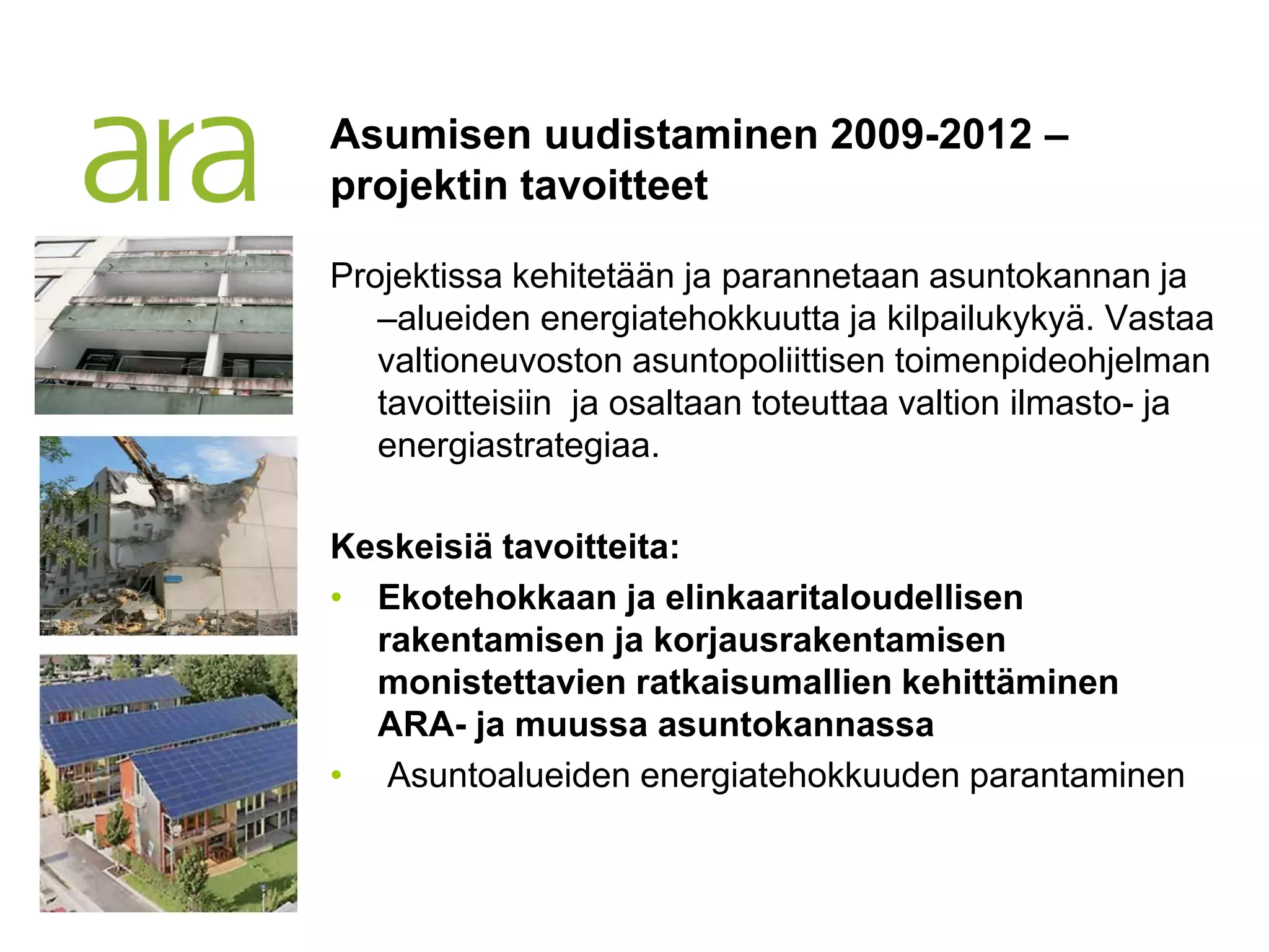 Asumisen uudistaminen 2009-2012 –
projektin tavoitteet

Projektissa kehitetään ja parannetaan asuntokannan ja
   –alueiden energiatehokkuutta ja kilpailukykyä. Vastaa
   valtioneuvoston asuntopoliittisen toimenpideohjelman
   tavoitteisiin ja osaltaan toteuttaa valtion ilmasto- ja
   energiastrategiaa.

Keskeisiä tavoitteita:
• Ekotehokkaan ja elinkaaritaloudellisen
  rakentamisen ja korjausrakentamisen
  monistettavien ratkaisumallien kehittäminen
  ARA- ja muussa asuntokannassa
• Asuntoalueiden energiatehokkuuden parantaminen
 