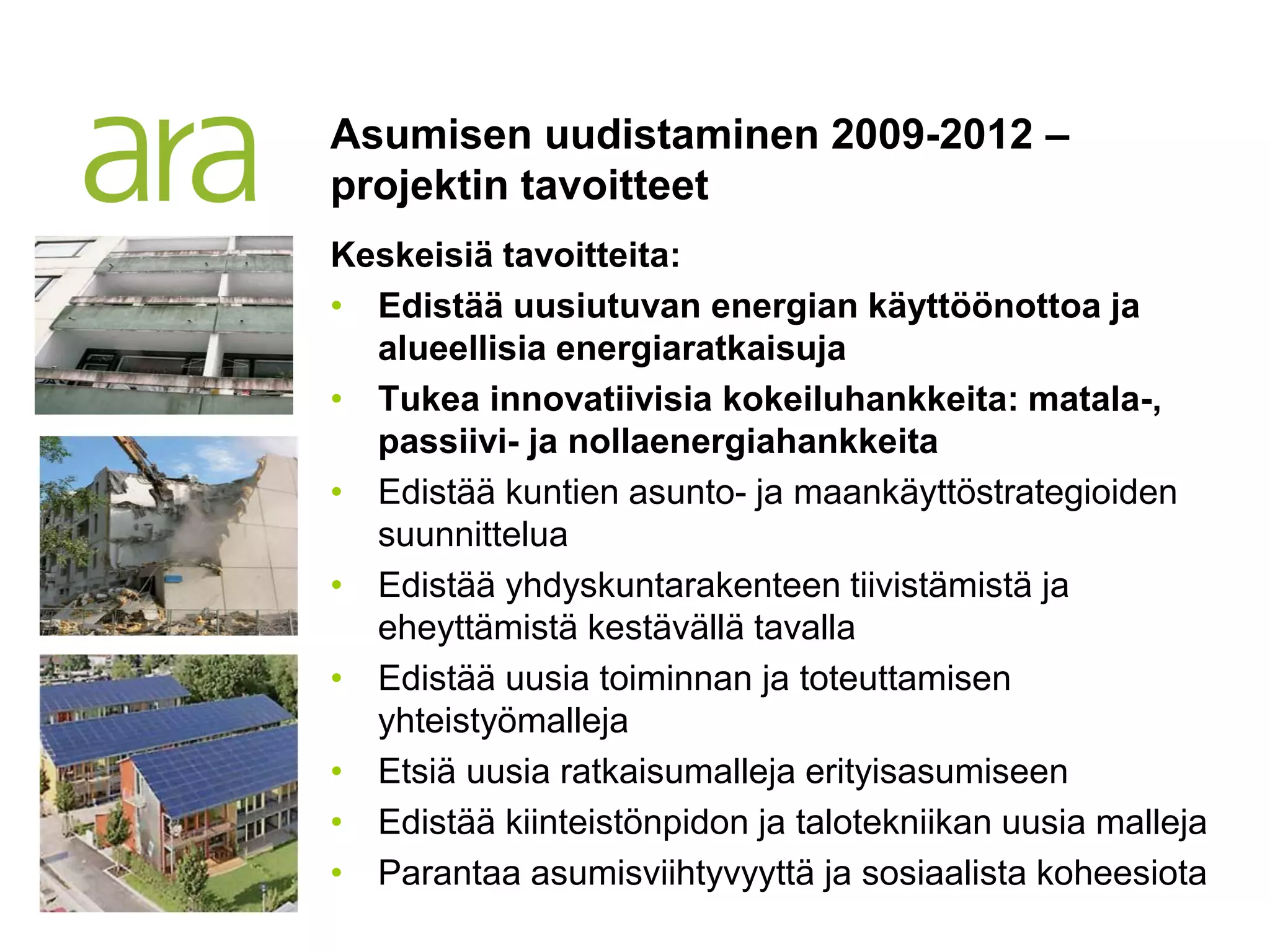 Asumisen uudistaminen 2009-2012 –
projektin tavoitteet
Keskeisiä tavoitteita:
• Edistää uusiutuvan energian käyttöönottoa ja
  alueellisia energiaratkaisuja
• Tukea innovatiivisia kokeiluhankkeita: matala-,
  passiivi- ja nollaenergiahankkeita
• Edistää kuntien asunto- ja maankäyttöstrategioiden
  suunnittelua
• Edistää yhdyskuntarakenteen tiivistämistä ja
  eheyttämistä kestävällä tavalla
• Edistää uusia toiminnan ja toteuttamisen
  yhteistyömalleja
• Etsiä uusia ratkaisumalleja erityisasumiseen
• Edistää kiinteistönpidon ja talotekniikan uusia malleja
• Parantaa asumisviihtyvyyttä ja sosiaalista koheesiota
 