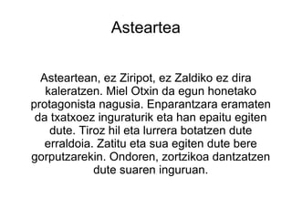 Asteartea


  Asteartean, ez Ziripot, ez Zaldiko ez dira
   kaleratzen. Miel Otxin da egun honetako
protagonista nagusia. Enparantzara eramaten
 da txatxoez inguraturik eta han epaitu egiten
    dute. Tiroz hil eta lurrera botatzen dute
   erraldoia. Zatitu eta sua egiten dute bere
gorputzarekin. Ondoren, zortzikoa dantzatzen
             dute suaren inguruan.
 