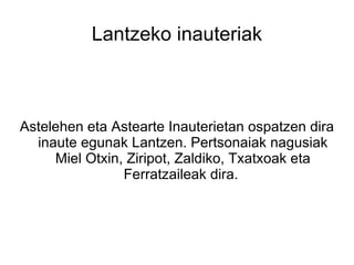 Lantzeko inauteriak



Astelehen eta Astearte Inauterietan ospatzen dira
  inaute egunak Lantzen. Pertsonaiak nagusiak
     Miel Otxin, Ziripot, Zaldiko, Txatxoak eta
                Ferratzaileak dira.
 