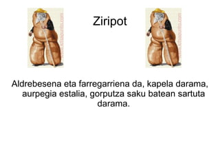 Ziripot




Aldrebesena eta farregarriena da, kapela darama,
   aurpegia estalia, gorputza saku batean sartuta
                       darama.
 