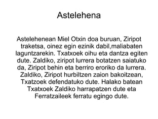 Astelehena

 Astelehenean Miel Otxin doa buruan, Ziripot
  traketsa, oinez egin ezinik dabil,maliabaten
laguntzarekin. Txatxoek oihu eta dantza egiten
 dute. Zaldiko, ziripot lurrera botatzen saiatuko
 da, Ziripot behin eta berriro eroriko da lurrera.
  Zaldiko, Ziripot hurbiltzen zaion bakoitzean,
  Txatzoek defendatuko dute. Halako batean
     Txatxoek Zaldiko harrapatzen dute eta
        Ferratzaileek ferratu egingo dute.
 