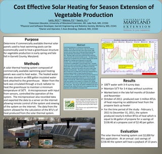 Cost Effective Solar Heating for Season Extension of
                        Vegetable Production
                                            Lantz,             W.D.*
                                                            Malone, 1;   Swartz,              P.S.2;                 H.J. 3
                         1Extension Educator, University of Maryland Extension, Mt. Lake Park, MD, 21550
                2Physicist and Software Developer, Garrett Engineering and Robotics Society, McHenry, MD, 21541
                                   3Owner and Operator, 5 Aces Breeding, Oakland, MD, 21550




                            Purpose
Determine if commercially available thermal solar                                                                                                   Tank Temperature
                                                                                                       Abstract                                     increased 50oF in 5
                                                                                                                                                                                                    Tank Temperature drops 39oF in

panels used to heat swimming pools can be                                  Local food production is limited by the growing                          days
                                                                                                                                                                                                    three days = 258,960 Btu of heat

                                                                           season. While high tunnels protect crops from adverse
economically used to heat a greenhouse structure                           weather and increase the heat units crops receive, high
                                                                           tunnels cannot keep crops at ideal growing temperatures
for vegetable production in early spring and late                          during extended cold weather in early spring and late
                                                                           fall. Heating a high tunnel with traditional fuels would be
fall in Garrett County, Maryland.                                          very costly and not environmentally sound. The goal of this
                                                                           project was to evaluate the use of water heating solar panels
                                                                           designed for heating swimming pools to heat high
                                                                           tunnels. Five 4’ X 8’ solar panels were installed and

                          Methods                                          connected to an 800 gallon in ground water tank. Fountain
                                                                           pumps are used to pump water through the solar panels and
                                                                                                                                                                          Outside Temperatures in
                                                                           move water from the tank through radiators to heat the
A solar thermal heating system composed of                                 greenhouse. Heat from the system was used in April, May,
                                                                                                                                                                          the mid 30oF
                                                                           October and November. The system produced 3.1 million
commercially available swimming pool heating                               BTU of heat and 1.6 million BTU of heat was required from a
                                                                           backup propane heater to keep the greenhouse at a
panels was used to heat water. The heated water                            minimum of 50oF. This period of time would allow farmers to
                                                                                                                                                                                                                       1 BTU = ∆1oF / lb water

                                                                           confidently start growing 30 days earlier than is currently
that was stored in an 800 gallon insulated water                           practiced and would allow production to continue 30 days

tank attached to the greenhouse. Water from the
                                                                           longer in the late fall. While some supplemental propane
                                                                           heat was needed in this research to maintain 50oF, falling
                                                                           below that for short times at night would not be problematic
                                                                                                                                                                                 Results
tank was circulated through a truck radiator to                            for most crops. The cost for the system installation and use is
                                                                                                                                                              o
                                                                                                                                                    100 F water with 3-4 sunny days
                                                                           around $35 per million BTU which is less expensive than the
heat the greenhouse to maintain a minimum                                                                                                                        o
                   o
                                                                           operation and installation of propane heat.
                                                                                                                                                    Maintain 55 F for 3-4 days without sunshine
temperature of 50 F. A microprocessor with input
from sensors, controlled the operation of the                                                                                                       Worked best in the late fall months of October
system. The microprocessor also recorded data                                                                                                        and November
and exported the data to a server on the internet                                                    Project supported through a grant from         October of 2011- produced over 1 million BTUs
                                                                                                     Northeast SARE Partnership Grant Fund.
allowing remote control of the system and viewing                                                    A full report of the project activities can     of heat requiring no additional heat from the
                                                                                                     be found by searching the SARE reports
of the system on the internet. The data from the                                                     at:                                             propane back up heater
                                                                                                     http://mysare.sare.org/mySARE/Project
system allowed for the calculation of the BTU’s of                                                   Report.aspx.                                   For the time period of the study - February 1,
heat produced from the solar thermal system.                                                                                                         2011 to December 31, 2011, the system
                                                                                                                                                     produced nearly 6 million BTUs of heat which is
                23’ X 25’
                                                                     4’ X 8’ Swimming Pool Thermal
                                                                     Heating Panel
                                                                                                                                                     equal to 66 gallon of propane for a savings of
               Greenhouse             800 Gallon Water
                                          Reservoir                                                                                                  $158.40 at a propane cost of $2.40 per gallon.


                                                                                                                                                                            Evaluation
                                      Microprocessor Control                                                                                       The solar thermal heating system cost $2,000 for
              Truck Radiator use to
                 Distribute Heat                                                                                                                   this application. At an annual cost savings of
                                                                                                                                                   $158.40 the system will have a payback of 13 years.
 