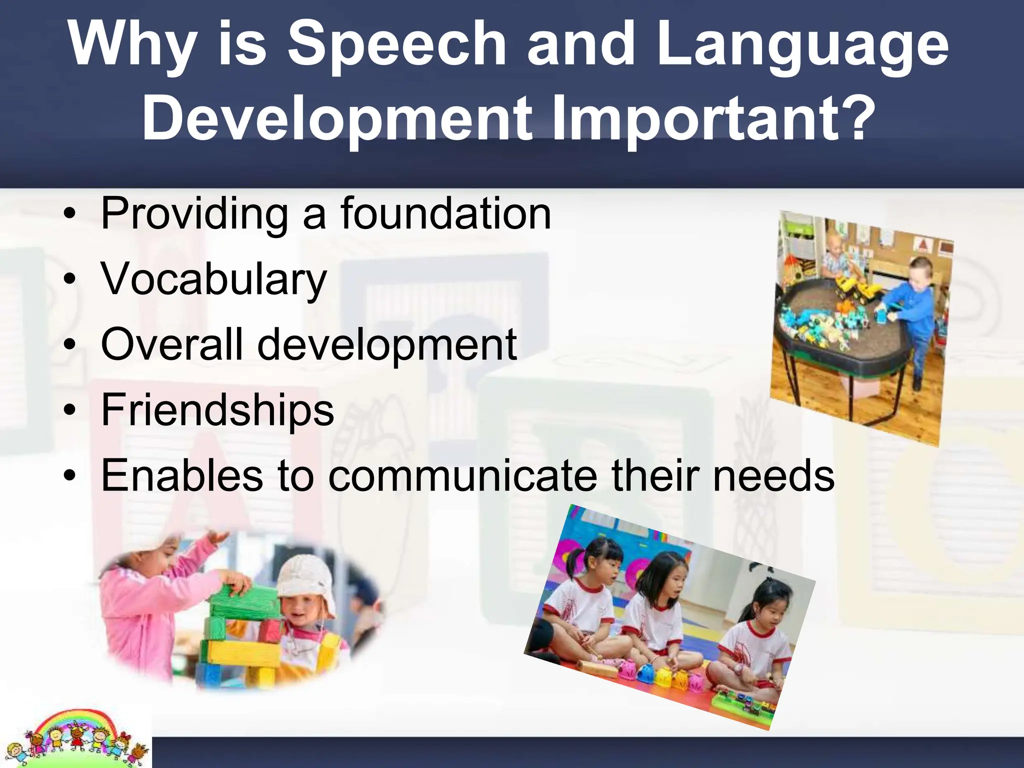 Why is Speech and Language
Development Important?
• Providing a foundation
• Vocabulary
• Overall development
• Friendships
• Enables to communicate their needs
 