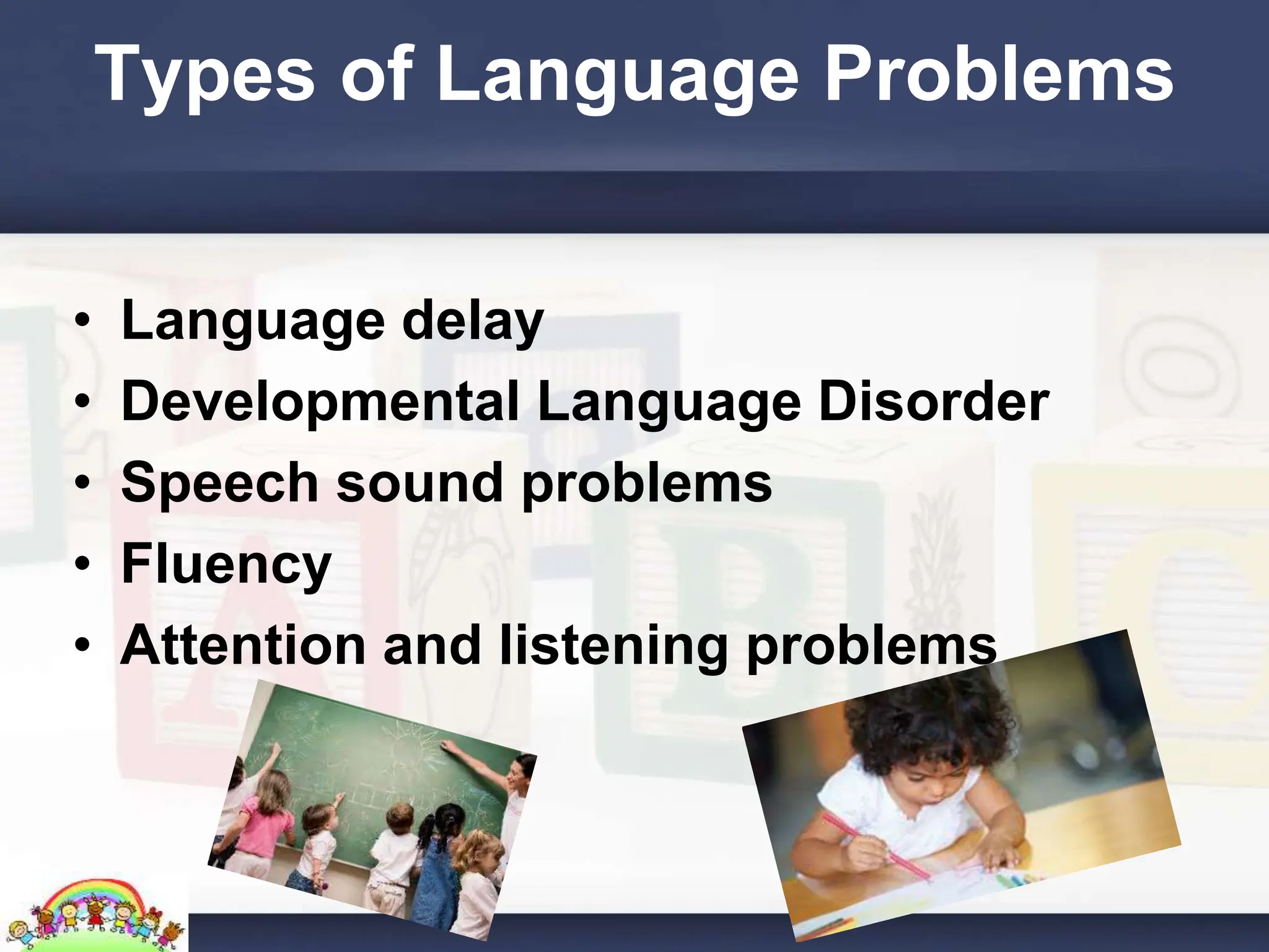 Types of Language Problems
• Language delay
• Developmental Language Disorder
• Speech sound problems
• Fluency
• Attention and listening problems
 