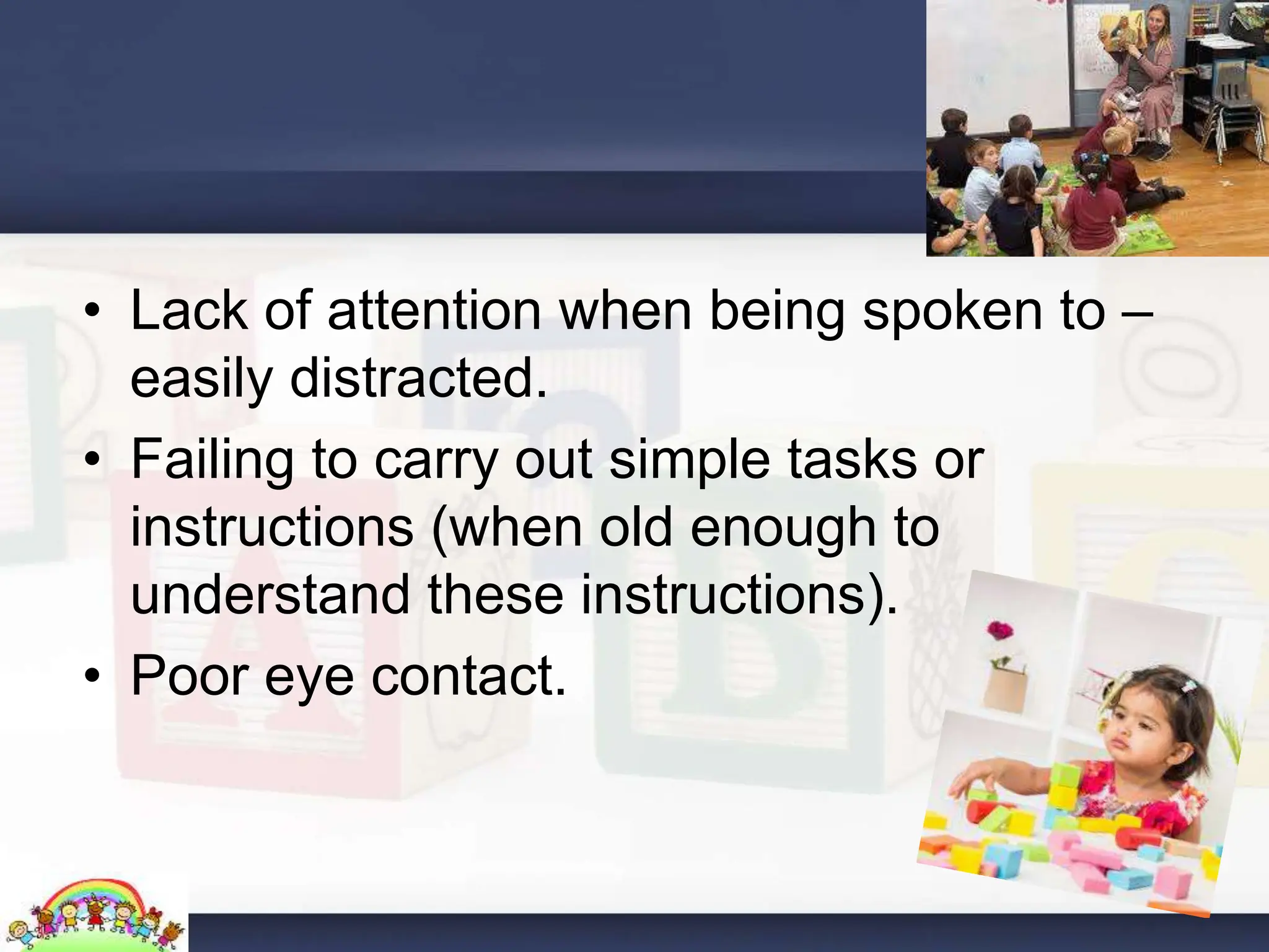 • Lack of attention when being spoken to –
easily distracted.
• Failing to carry out simple tasks or
instructions (when old enough to
understand these instructions).
• Poor eye contact.
 