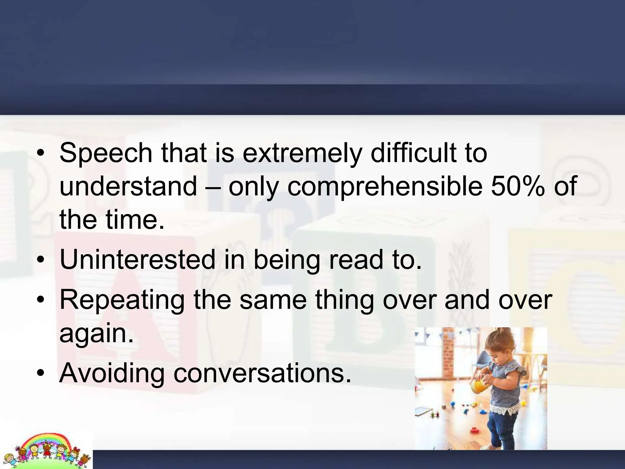 • Speech that is extremely difficult to
understand – only comprehensible 50% of
the time.
• Uninterested in being read to.
• Repeating the same thing over and over
again.
• Avoiding conversations.
 
