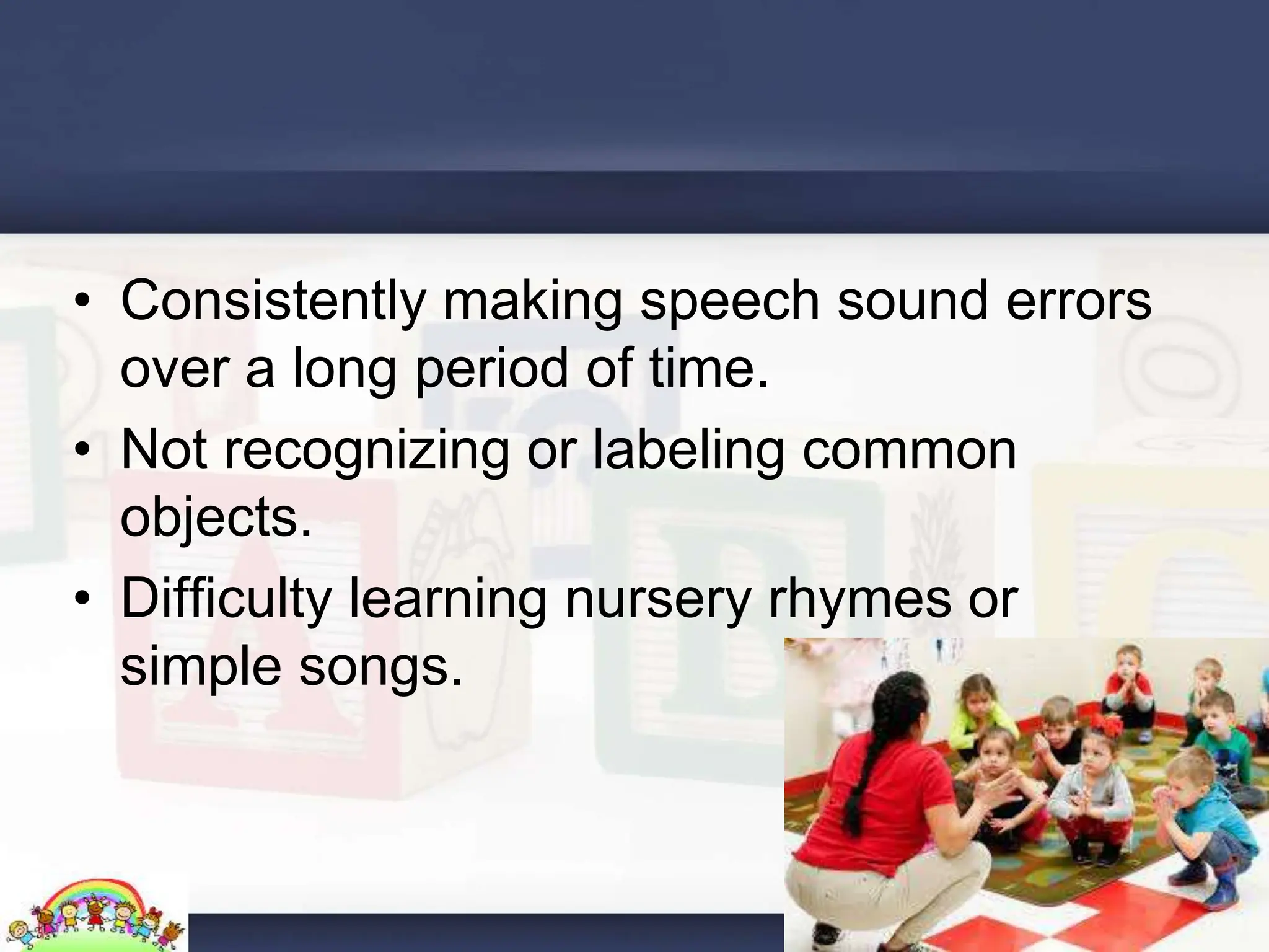 • Consistently making speech sound errors
over a long period of time.
• Not recognizing or labeling common
objects.
• Difficulty learning nursery rhymes or
simple songs.
 