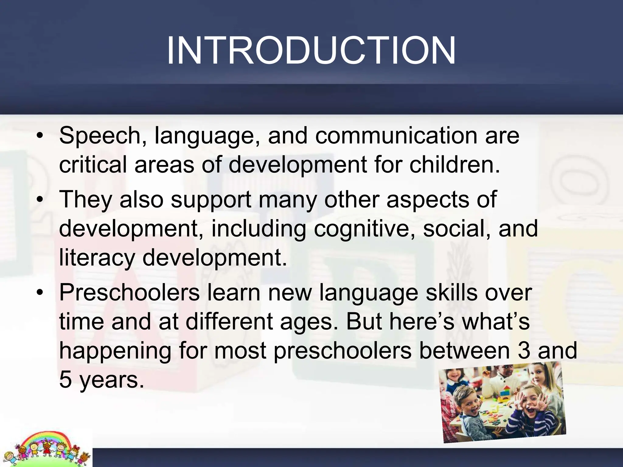 INTRODUCTION
• Speech, language, and communication are
critical areas of development for children.
• They also support many other aspects of
development, including cognitive, social, and
literacy development.
• Preschoolers learn new language skills over
time and at different ages. But here’s what’s
happening for most preschoolers between 3 and
5 years.
 