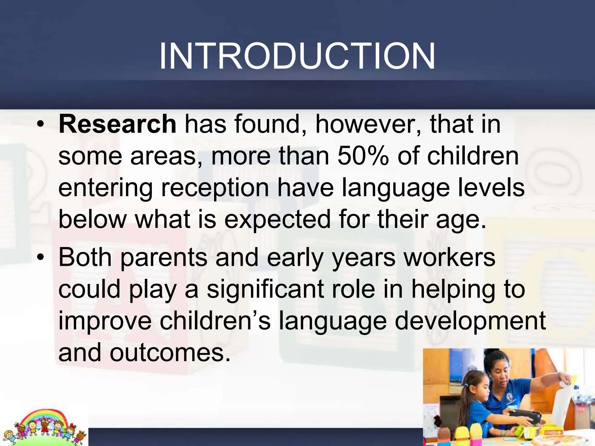 INTRODUCTION
• Research has found, however, that in
some areas, more than 50% of children
entering reception have language levels
below what is expected for their age.
• Both parents and early years workers
could play a significant role in helping to
improve children’s language development
and outcomes.
 