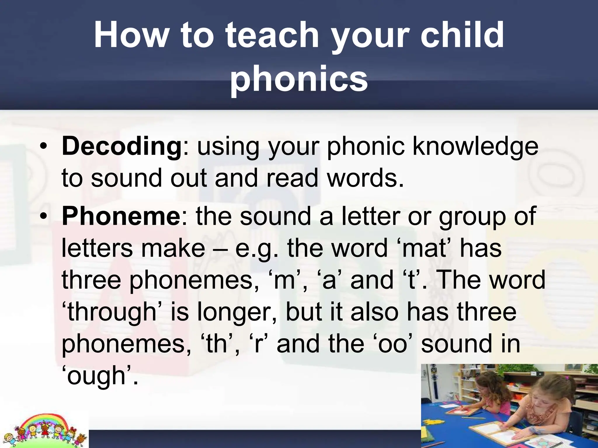 How to teach your child
phonics
• Decoding: using your phonic knowledge
to sound out and read words.
• Phoneme: the sound a letter or group of
letters make – e.g. the word ‘mat’ has
three phonemes, ‘m’, ‘a’ and ‘t’. The word
‘through’ is longer, but it also has three
phonemes, ‘th’, ‘r’ and the ‘oo’ sound in
‘ough’.
 