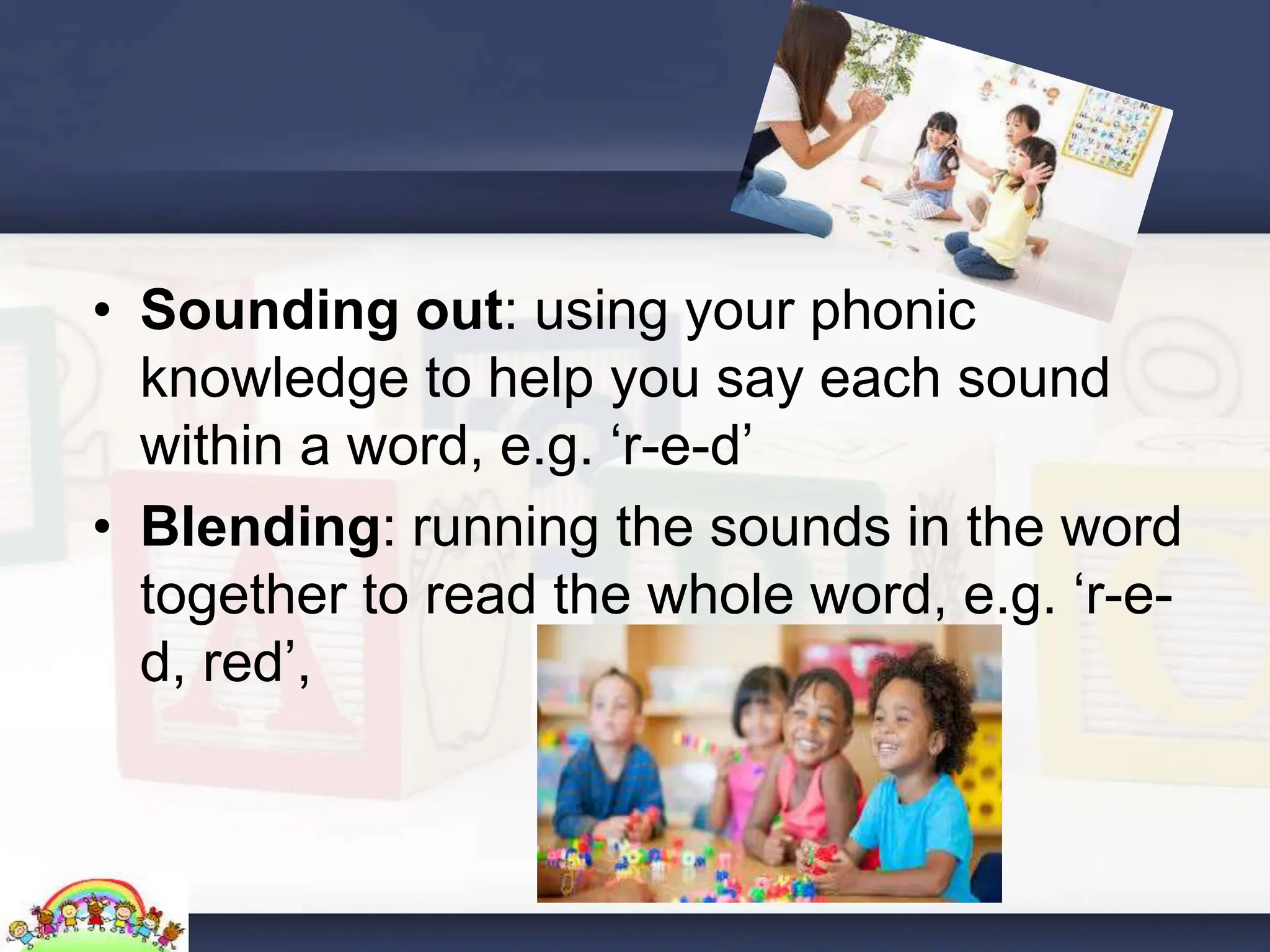 • Sounding out: using your phonic
knowledge to help you say each sound
within a word, e.g. ‘r-e-d’
• Blending: running the sounds in the word
together to read the whole word, e.g. ‘r-e-
d, red’,
 