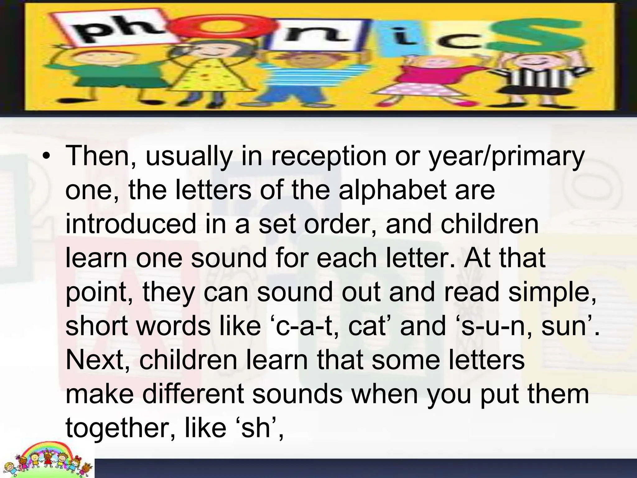 • Then, usually in reception or year/primary
one, the letters of the alphabet are
introduced in a set order, and children
learn one sound for each letter. At that
point, they can sound out and read simple,
short words like ‘c-a-t, cat’ and ‘s-u-n, sun’.
Next, children learn that some letters
make different sounds when you put them
together, like ‘sh’,
 
