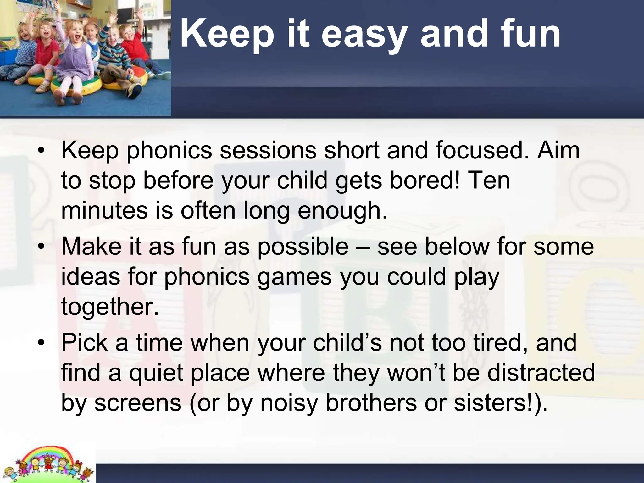 Keep it easy and fun
• Keep phonics sessions short and focused. Aim
to stop before your child gets bored! Ten
minutes is often long enough.
• Make it as fun as possible – see below for some
ideas for phonics games you could play
together.
• Pick a time when your child’s not too tired, and
find a quiet place where they won’t be distracted
by screens (or by noisy brothers or sisters!).
 