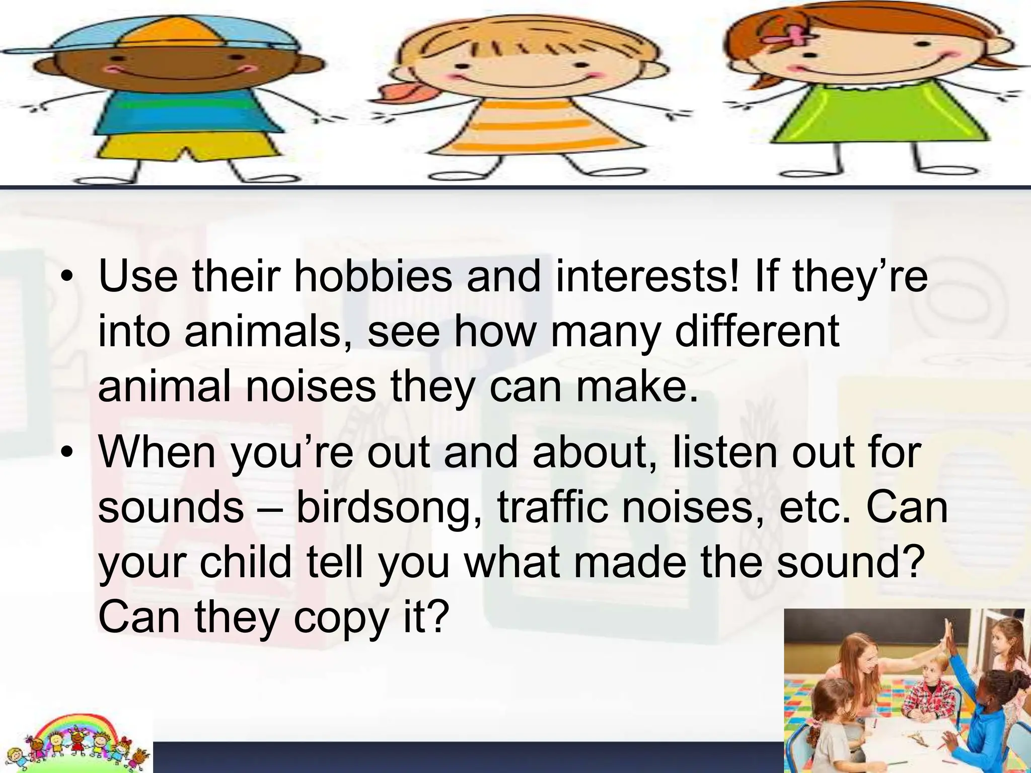 • Use their hobbies and interests! If they’re
into animals, see how many different
animal noises they can make.
• When you’re out and about, listen out for
sounds – birdsong, traffic noises, etc. Can
your child tell you what made the sound?
Can they copy it?
 