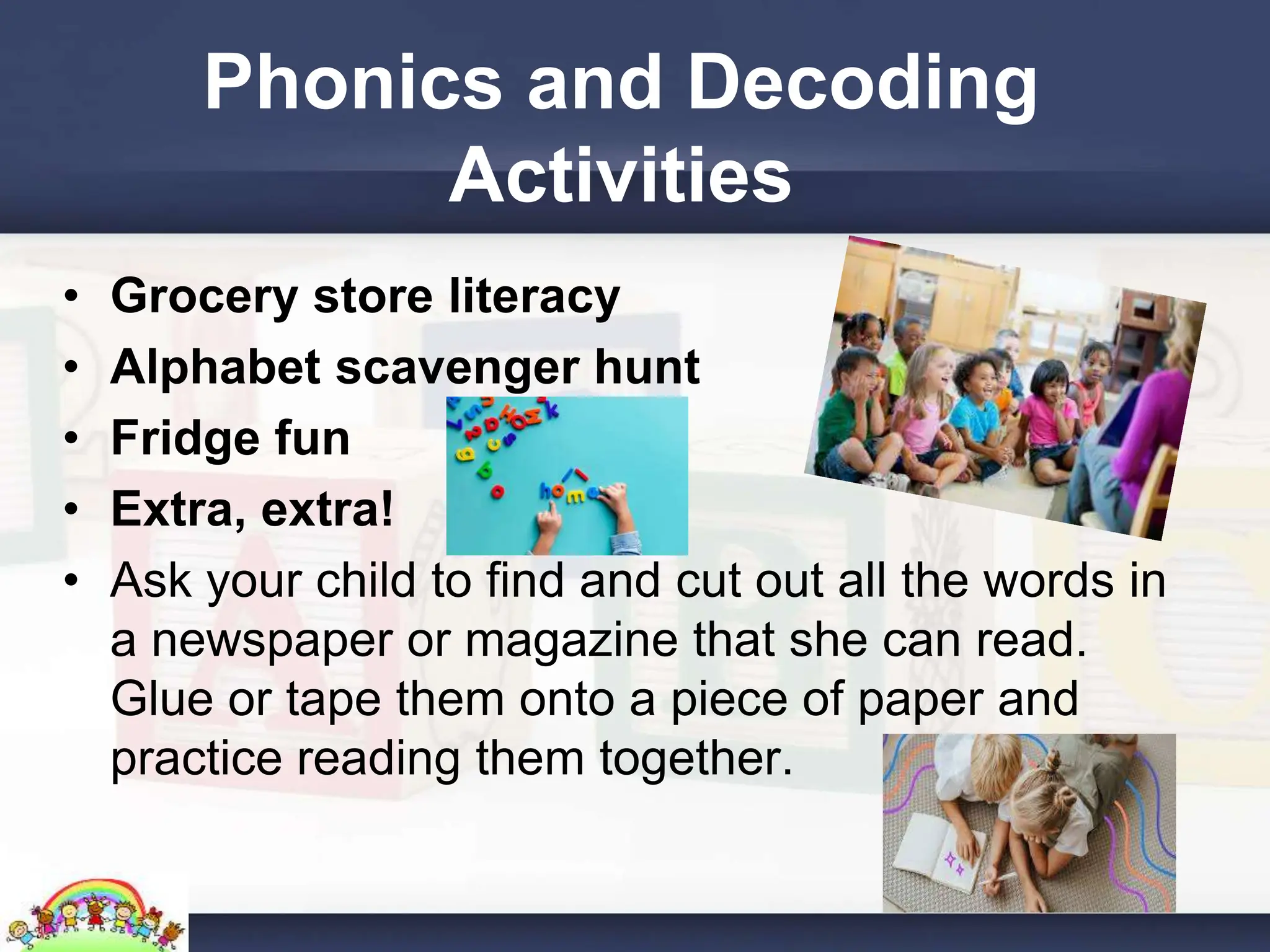 Phonics and Decoding
Activities
• Grocery store literacy
• Alphabet scavenger hunt
• Fridge fun
• Extra, extra!
• Ask your child to find and cut out all the words in
a newspaper or magazine that she can read.
Glue or tape them onto a piece of paper and
practice reading them together.
 