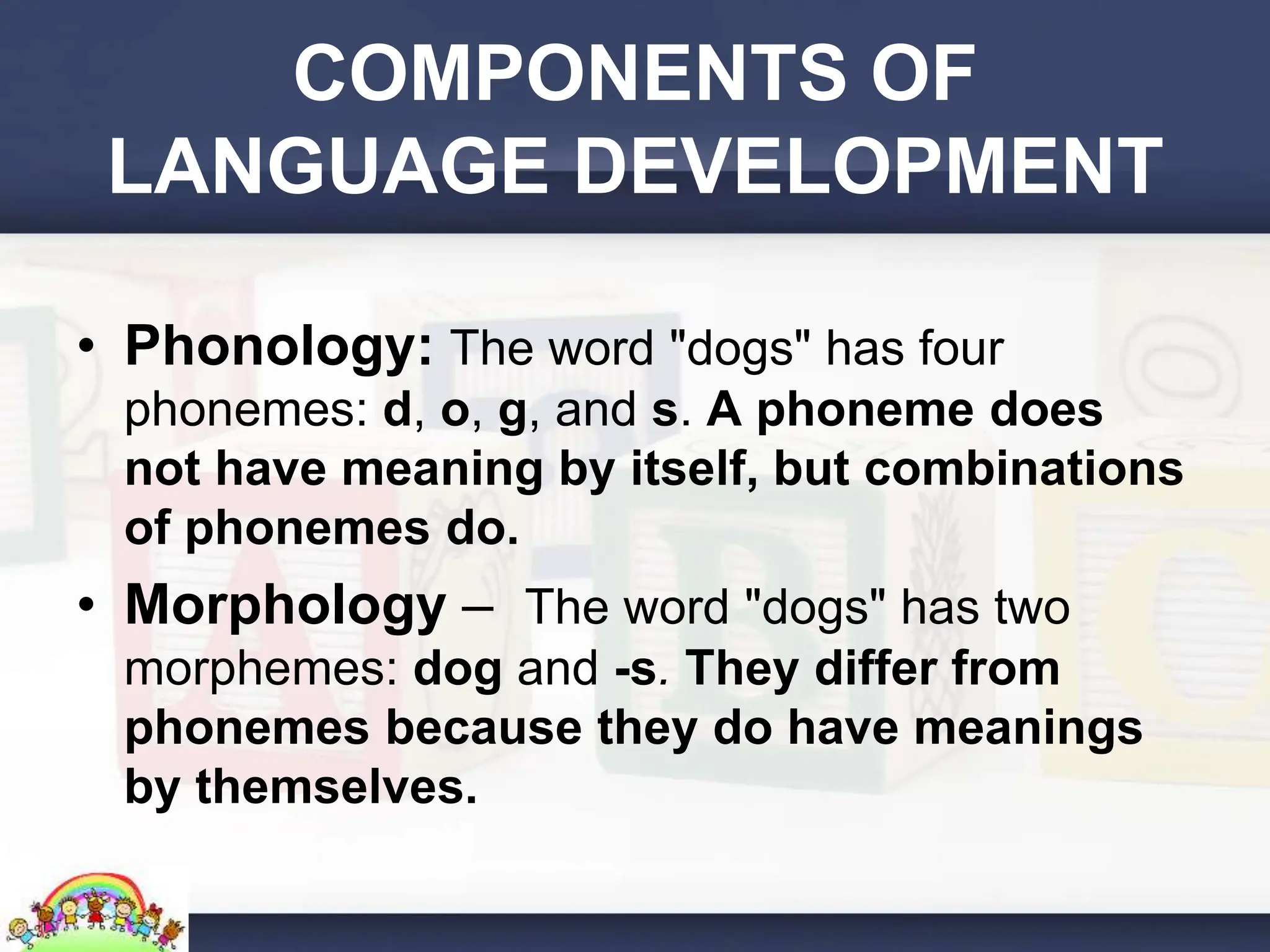 COMPONENTS OF
LANGUAGE DEVELOPMENT
• Phonology: The word "dogs" has four
phonemes: d, o, g, and s. A phoneme does
not have meaning by itself, but combinations
of phonemes do.
• Morphology – The word "dogs" has two
morphemes: dog and -s. They differ from
phonemes because they do have meanings
by themselves.
 