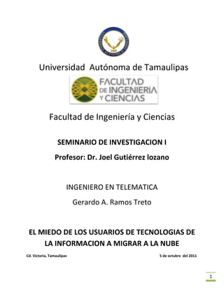  <br /> Universidad  Autónoma de Tamaulipas<br />Facultad de Ingeniería y Ciencias<br />SEMINARIO DE INVESTIGACION I<br />Profesor: Dr. Joel Gutiérrez lozano<br />INGENIERO EN TELEMATICA<br />Gerardo A. Ramos Treto<br />EL MIEDO DE LOS USUARIOS DE TECNOLOGIAS DE LA INFORMACION A MIGRAR A LA NUBE<br />Cd. Victoria, Tamaulipas                                                                                                      5 de octubre  del 2011<br /> INDEX   quot;
quot;
  quot;
1quot;
  quot;
1033quot;
 <br />indiceI INTRODUCCION3II PLANTEAMIENTO DEL PROBLEMA3III ANTECEDENTES43.1 BENEFICIOS43.2 DESVENTAJAS5IV OBJETIVO6V HIPOTESIS6<br /> INDEX  quot;
2quot;
  quot;
1033quot;
 <br /> Introducción XE quot;
Introducciónquot;
 <br />El término cloud o nube proviene de la definición que se le dio al procesamiento masivo de datos y almacenamiento de información en grupos de servidores conectados a una conexión de internet llamado Cloud Computing o Computación en la nube. <br />En términos muy prácticos, la computación en la nube son servidores en internet corriendo servicios web encargados de atender tus peticiones en cualquier momento. Por definición son prácticamente ubicuos y puedes tener acceso a esta información mediante una conexión en internet desde cualquier dispositivo móvil o fijo ubicado en cualquier lugar.<br />La nube, además, es transparente para el usuario y no necesitas tener ningún conocimiento técnico para utilizarla; está ahí para ti y las usas todos los días, tal vez sin darte cuenta. <br />La nube está allí, esperando a que los usuarios decidan adoptarla por completo, con un ejército de herramientas online que incrementa su número día a día. La resistencia de los usuarios a utilizar la nube tiene sus buenas justificaciones, pero casi todo lo que está disponible allí ha madurado mucho con el paso del tiempo, y algunos de los ejemplares más importantes son en verdad muy recomendados.<br />Planteamiento del problema XE quot;
Planteamiento del problemaquot;
 <br />Los servicios de computo en la nube ofrecen desde simple almacenamiento hasta un manejo y procesamiento completo de información y  esto deveria adoptarse  y para esto creo que es necesario dejar de lado el concepto abstracto que se tiene en los usuarios finales ellos deven saber que es y como funciona para que finalmente tiendan a adoptarla<br />Aunque la migración a la nube no está exenta de dificultades ni deja de suscitar algunos miedos, los servicios siguen teniendo el mismo sentido que antes, lo único que son proporcionados en otro formato.<br />Según Antonio Martín, corporate IT Manager de Ferrovial, sigue habiendo “miedo a la nube”. Las empresas no ven con buenos ojos dejar su información confidencial en ese espacio algo inconcluso que es el cloud. ¿Dónde están los datos?, es la pregunta que muchos se hacen al respecto. Por ello se observa con recelo cualquier cambio hacia los servicios en la nube.<br />Dentro del departamento de IT, los propios administradores del sistema a veces no están capacitados para gestionar un servicio, como sí lo están para realizar lo que han hecho hasta ahora: administrar el sistema. En la mesa redonda se destacó este miedo a la pérdida de empleo como una de las causas de la resistencia al cloud computing.<br />Antecedentes XE quot;
Antecedentesquot;
  <br />El concepto de la computación en la nube empezó en proveedores de servicio de Internet a gran escala, como Google, Amazon AWS y otros que construyeron su propia infraestructura. De entre todos ellos emergió una arquitectura: un sistema de recursos distribuidos horizontalmente, introducidos como servicios virtuales de TI escalados masivamente y manejados como recursos configurados y mancomunados de manera continua. Este modelo de arquitectura fue inmortalizado por George Gilder en su artículo de octubre 2006 en la revista Wired titulado Las fábricas de información. Las granjas de servidores, sobre las que escribió Gilder, eran similares en su arquitectura al procesamiento “grid” (red, parrilla), pero mientras que las redes se utilizan para aplicaciones de procesamiento técnico débilmente acoplados (loosely coupled), un sistema compuesto de subsistemas con cierta autonomía de acción, que mantienen una interrelación continua entre ellos), este nuevo modelo de nube se estaba aplicando a los servicios de Internet.<br />Beneficios XE quot;
Beneficiosquot;
 <br />Integración probada de servicios Red. Por su naturaleza, la tecnología de quot;
Cloud Computingquot;
 se puede integrar con mucha mayor facilidad y rapidez con el resto de sus aplicaciones empresariales (tanto software tradicional como Cloud Computing basado en infraestructuras), ya sean desarrolladas de manera interna o externa.5<br />Prestación de servicios a nivel mundial. Las infraestructuras de quot;
Cloud Computingquot;
 proporcionan mayor capacidad de adaptación, recuperación de desastres completa y reducción al mínimo de los tiempos de inactividad.<br />Una infraestructura 100% de quot;
Cloud Computingquot;
 no necesita instalar ningún tipo de hardware. La belleza de la tecnología de quot;
Cloud Computingquot;
 es su simplicidad… y el hecho de que requiera mucha menor inversión para empezar a trabajar.<br />Implementación más rápida y con menos riesgos. Podrá empezar a trabajar muy rápidamente gracias a una infraestructura de quot;
Cloud Computingquot;
. No tendrá que volver a esperar meses o años e invertir grandes cantidades de dinero antes de que un usuario inicie sesión en su nueva solución. Sus aplicaciones en tecnología de quot;
Cloud Computingquot;
 estarán disponibles en cuestión de semanas o meses, incluso con un nivel considerable de personalización o integración.<br />Actualizaciones automáticas que no afectan negativamente a los recursos de TI. Si actualizamos a la última versión de la aplicación, nos veremos obligados a dedicar tiempo y recursos (que no tenemos) a volver a crear nuestras personalizaciones e integraciones. La tecnología de quot;
Cloud Computingquot;
 no le obliga a decidir entre actualizar y conservar su trabajo, porque esas personalizaciones e integraciones se conservan automáticamente durante la actualización.<br />Contribuye al uso eficiente de la energía. En este caso, a la energía requerida para el funcionamiento de la infraestructura. En los datacenters tradicionales, los servidores consumen mucha más energía de la requerida realmente. En cambio, en las nubes, la energía consumida es sólo la necesaria, reduciendo notablemente el desperdicio.<br />Desventajas XE quot;
Desventajasquot;
 <br />La centralización de las aplicaciones y el almacenamiento de los datos origina una interdependencia de los proveedores de servicios.<br />La disponibilidad de las aplicaciones está ligada a la disponibilidad de acceso a <br />Los datos quot;
sensiblesquot;
 del negocio no residen en las instalaciones de las empresas por lo que podría generar un contexto de alta vulnerabilidad para la sustracción o robo de información.<br />La confiabilidad de los servicios depende de la quot;
saludquot;
 tecnológica y financiera de los proveedores de servicios en nube. Empresas emergentes o alianzas entre empresas podrían crear un ambiente propicio para el monopolio y el crecimiento exagerado en los servicios.6<br />La disponibilidad de servicios altamente especializados podría tardar meses o incluso años para que sean factibles de ser desplegados en la red.<br />La madurez funcional de las aplicaciones hace que continuamente estén modificando sus interfaces, por lo cual la curva de aprendizaje en empresas de orientación no tecnológica tenga unas pendientes significativas, así como su consumo automático por aplicaciones.<br />Seguridad. La información de la empresa debe recorrer diferentes nodos para llegar a su destino, cada uno de ellos (y sus canales) son un foco de inseguridad. Si se utilizan protocolos seguros, HTTPS por ejemplo, la velocidad total disminuye debido a la sobrecarga que estos requieren.<br />Escalabilidad a largo plazo. A medida que más usuarios empiecen a compartir la infraestructura de la nube, la sobrecarga en los servidores de los proveedores aumentará, si la empresa no posee un esquema de crecimiento óptimo puede llevar a degradaciones en el servicio o jitter altos.<br />Objetivo XE quot;
Objetivoquot;
 <br />Determinar las causas que provocan que los usuarios se nieguen a migrar su información y adoptar servicios en la nube <br />Hipótesis XE quot;
Hipótesisquot;
 <br />Los usuarios aun no comprenden  en su totalidad los beneficios que ofrece la nube ni están conscientes de que en cierta medida ya la usan todos los días y los que lo saben son la mayoría escépticos de sus bondades todo esto a raíz de una desinformación de cómo funciona está creándose así un concepto abstracto de lo que es en realidad la nube, es natural que los usuarios como seres humanos rechacen o le teman a lo que no entienden en su totalidad <br />