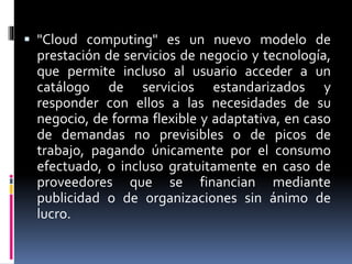  "Cloud computing" es un nuevo modelo de
prestación de servicios de negocio y tecnología,
que permite incluso al usuario acceder a un
catálogo de servicios estandarizados y
responder con ellos a las necesidades de su
negocio, de forma flexible y adaptativa, en caso
de demandas no previsibles o de picos de
trabajo, pagando únicamente por el consumo
efectuado, o incluso gratuitamente en caso de
proveedores que se financian mediante
publicidad o de organizaciones sin ánimo de
lucro.
 