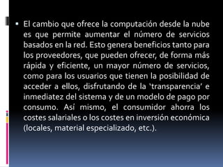  El cambio que ofrece la computación desde la nube
es que permite aumentar el número de servicios
basados en la red. Esto genera beneficios tanto para
los proveedores, que pueden ofrecer, de forma más
rápida y eficiente, un mayor número de servicios,
como para los usuarios que tienen la posibilidad de
acceder a ellos, disfrutando de la ‘transparencia’ e
inmediatez del sistema y de un modelo de pago por
consumo. Así mismo, el consumidor ahorra los
costes salariales o los costes en inversión económica
(locales, material especializado, etc.).
 