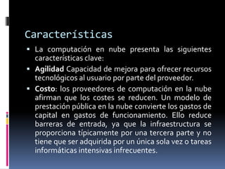 Características
 La computación en nube presenta las siguientes
características clave:
 Agilidad Capacidad de mejora para ofrecer recursos
tecnológicos al usuario por parte del proveedor.
 Costo: los proveedores de computación en la nube
afirman que los costes se reducen. Un modelo de
prestación pública en la nube convierte los gastos de
capital en gastos de funcionamiento. Ello reduce
barreras de entrada, ya que la infraestructura se
proporciona típicamente por una tercera parte y no
tiene que ser adquirida por un única sola vez o tareas
informáticas intensivas infrecuentes.
 