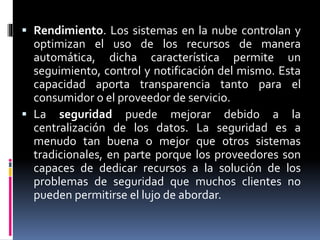  Rendimiento. Los sistemas en la nube controlan y
optimizan el uso de los recursos de manera
automática, dicha característica permite un
seguimiento, control y notificación del mismo. Esta
capacidad aporta transparencia tanto para el
consumidor o el proveedor de servicio.
 La seguridad puede mejorar debido a la
centralización de los datos. La seguridad es a
menudo tan buena o mejor que otros sistemas
tradicionales, en parte porque los proveedores son
capaces de dedicar recursos a la solución de los
problemas de seguridad que muchos clientes no
pueden permitirse el lujo de abordar.
 