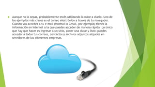  Aunque no lo sepas, probablemente estés utilizando la nube a diario. Uno de
los ejemplos más claros es el correo electrónico a través de tu navegador.
Cuando vos accedes a tu e-mail (Hotmail o Gmail, por ejemplo) tienes la
información en Internet a la que puedes acceder de manera rápida .Lo único
que hay que hacer es ingresar a un sitio, poner una clave y listo: puedes
acceder a todos tus correos, contactos y archivos adjuntos alojados en
servidores de las diferentes empresas.
 