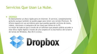 Servicios Que Usan La Nube.
 DROPBOX
Es básicamente un disco rígido pero en Internet. El servicio, completamente
gratuito aunque también se puede pagar para tener una versión Premium. Te
ofrece espacio en sus servidores para que puedas guardar archivos de texto,
videos, canciones o cualquiera de las cosas que tienes en tu PC.
Lo mejor de todo es que a través de un software que poseen podrás acceder a
este disco rígido digital a través de una carpeta en tu escritorio o de la barra
de tareas de Windows, Mac OS X o Linux.
 